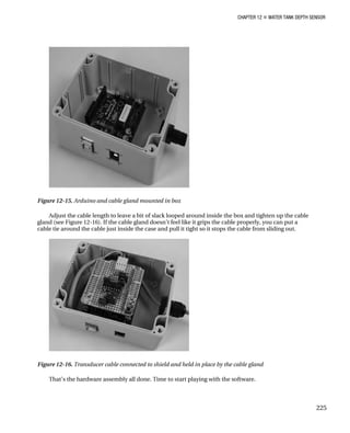 CHAPTER 12 „ WATER TANK DEPTH SENSOR
Figure 12-15. Arduino and cable gland mounted in box
Adjust the cable length to leave a bit of slack looped around inside the box and tighten up the cable
gland (see Figure 12-16). If the cable gland doesn’t feel like it grips the cable properly, you can put a
cable tie around the cable just inside the case and pull it tight so it stops the cable from sliding out.
Figure 12-16. Transducer cable connected to shield and held in place by the cable gland
That’s the hardware assembly all done. Time to start playing with the software.
225
 