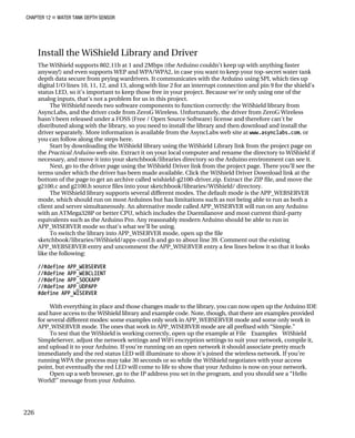CHAPTER 12 „ WATER TANK DEPTH SENSOR
Install the WiShield Library and Driver
The WiShield supports 802.11b at 1 and 2Mbps (the Arduino couldn’t keep up with anything faster
anyway!) and even supports WEP and WPA/WPA2, in case you want to keep your top-secret water tank
depth data secure from prying wardrivers. It communicates with the Arduino using SPI, which ties up
digital I/O lines 10, 11, 12, and 13, along with line 2 for an interrupt connection and pin 9 for the shield’s
status LED, so it’s important to keep those free in your project. Because we’re only using one of the
analog inputs, that’s not a problem for us in this project.
The WiShield needs two software components to function correctly: the WiShield library from
AsyncLabs, and the driver code from ZeroG Wireless. Unfortunately, the driver from ZeroG Wireless
hasn’t been released under a FOSS (Free / Open Source Software) license and therefore can’t be
distributed along with the library, so you need to install the library and then download and install the
driver separately. More information is available from the AsyncLabs web site at www.asynclabs.com, or
you can follow along the steps here.
Start by downloading the WiShield library using the WiShield Library link from the project page on
the Practical Arduino web site. Extract it on your local computer and rename the directory to WiShield if
necessary, and move it into your sketchbook/libraries directory so the Arduino environment can see it.
Next, go to the driver page using the WiShield Driver link from the project page. There you’ll see the
terms under which the driver has been made available. Click the WiShield Driver Download link at the
bottom of the page to get an archive called wishield-g2100-driver.zip. Extract the ZIP file, and move the
g2100.c and g2100.h source files into your sketchbook/libraries/WiShield/ directory.
The WiShield library supports several different modes. The default mode is the APP_WEBSERVER
mode, which should run on most Arduinos but has limitations such as not being able to run as both a
client and server simultaneously. An alternative mode called APP_WISERVER will run on any Arduino
with an ATMega328P or better CPU, which includes the Duemilanove and most current third-party
equivalents such as the Arduino Pro. Any reasonably modern Arduino should be able to run in
APP_WISERVER mode so that’s what we’ll be using.
To switch the library into APP_WISERVER mode, open up the file
sketchbook/libraries/WiShield/apps-conf.h and go to about line 39. Comment out the existing
APP_WEBSERVER entry and uncomment the APP_WISERVER entry a few lines below it so that it looks
like the following:
//#define APP_WEBSERVER
//#define APP_WEBCLIENT
//#define APP_SOCKAPP
//#define APP_UDPAPP
#define APP_WISERVER
With everything in place and those changes made to the library, you can now open up the Arduino IDE
and have access to the WiShield library and example code. Note, though, that there are examples provided
for several different modes: some examples only work in APP_WEBSERVER mode and some only work in
APP_WISERVER mode. The ones that work in APP_WISERVER mode are all prefixed with “Simple.”
To test that the WiShield is working correctly, open up the example at File Examples WiShield
SimpleServer, adjust the network settings and WiFi encryption settings to suit your network, compile it,
and upload it to your Arduino. If you’re running on an open network it should associate pretty much
immediately and the red status LED will illuminate to show it’s joined the wireless network. If you’re
running WPA the process may take 30 seconds or so while the WiShield negotiates with your access
point, but eventually the red LED will come to life to show that your Arduino is now on your network.
Open up a web browser, go to the IP address you set in the program, and you should see a “Hello
World!” message from your Arduino.
226
 