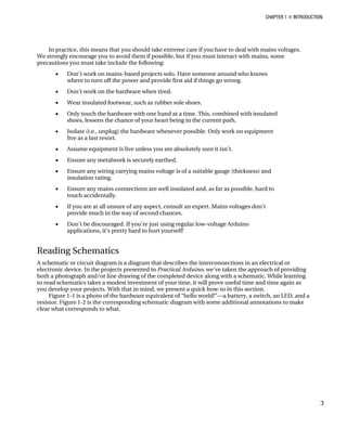 CHAPTER 1 „ INTRODUCTION
In practice, this means that you should take extreme care if you have to deal with mains voltages.
We strongly encourage you to avoid them if possible, but if you must interact with mains, some
precautions you must take include the following:
• Don’t work on mains-based projects solo. Have someone around who knows
where to turn off the power and provide first aid if things go wrong.
• Don’t work on the hardware when tired.
• Wear insulated footwear, such as rubber sole shoes.
• Only touch the hardware with one hand at a time. This, combined with insulated
shoes, lessens the chance of your heart being in the current path.
• Isolate (i.e., unplug) the hardware whenever possible. Only work on equipment
live as a last resort.
• Assume equipment is live unless you are absolutely sure it isn’t.
• Ensure any metalwork is securely earthed.
• Ensure any wiring carrying mains voltage is of a suitable gauge (thickness) and
insulation rating.
• Ensure any mains connections are well insulated and, as far as possible, hard to
touch accidentally.
• If you are at all unsure of any aspect, consult an expert. Mains voltages don’t
provide much in the way of second chances.
• Don’t be discouraged. If you’re just using regular low-voltage Arduino
applications, it’s pretty hard to hurt yourself!
Reading Schematics
A schematic or circuit diagram is a diagram that describes the interconnections in an electrical or
electronic device. In the projects presented in Practical Arduino, we’ve taken the approach of providing
both a photograph and/or line drawing of the completed device along with a schematic. While learning
to read schematics takes a modest investment of your time, it will prove useful time and time again as
you develop your projects. With that in mind, we present a quick how-to in this section.
Figure 1-1 is a photo of the hardware equivalent of “hello world!”—a battery, a switch, an LED, and a
resistor. Figure 1-2 is the corresponding schematic diagram with some additional annotations to make
clear what corresponds to what.
3
 