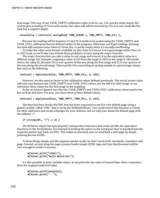 CHAPTER 12 „ WATER TANK DEPTH SENSOR
that range. This way, if our TANK_EMPTY calibration value is set to, say, 123, and for some reason the
system gets a reading of 119 at some point, the value will still be returned as 123 so it can’t look like the
tank has a negative depth.
sensorValue = constrain( analogRead( TANK_SENSOR ), TANK_EMPTY, TANK_FULL );
Because the reading will be between 1V and 3V it needs to be scaled using the TANK_EMPTY and
TANK_FULL calibration factors defined earlier in the program. Otherwise you’ll get readings showing
the tank still contains water when it’s bone dry, or partly empty when it’s actually overflowing.
To make the value more human-readable we also want to convert it to a percentage rather than a 0
to 1023 scale, so we’ll take care of both those problems at once using the map() function.
The map() function lets you take a value in one range and convert it to the equivalent value in a
different range. For example, mapping a value of 255 from the range 0–1023 to the range 0–100 would
return the value 25, because 255 is one-quarter of the way along the first range and 25 is one-quarter of
the way along the second range. This is perfect for converting an analog sample to a percentage using a
line such as the following:
tankLevel = map(sensorValue, TANK_EMPTY, TANK_FULL, 0, 100);
However, we also want to factor in the calibration values defined previously. The actual sensor value
will only vary between the TANK_EMPTY and TANK_FULL values, not the full 0 to 1023 range, so we
substitute those values for the first range in the mapping.
So far we haven’t figured out what the TANK_EMPTY and TANK_FULL calibration values need to be,
but we’ll do that later. For now, just leave them at their default values.
tankLevel = map(sensorValue, TANK_EMPTY, TANK_FULL, 0, 100);
The function then checks the URL that has been requested to see if it’s the default page using a
global variable called “URL” that is set by the WiShield library. You could extend this function to check
for other addresses and create subpages for your Arduino, but we only care about the default page with
the address “/”.
if (strcmp(URL, "/") == 0) {
The WiServer object has special print() and println() functions that work just like the equivalent
functions in the Serial library, but instead of sending the values to the serial port they’re bundled into the
response packet sent back via WiFi. This makes it extremely easy to send back a web page by simply
printing the raw HTML.
To keep things simple and the response packet small, we don’t send a full, standards-compliant web
page. Instead, we just wrap the page content inside simple HTML tags and trust that browsers will be
nice enough to render it anyway.
WiServer.print("<html>");
WiServer.print("Hello World!<br>");
It’s also possible to print variable values, so we print the raw value of sensorValue, then a separator,
then the mapped tankLevel value.
WiServer.print(sensorVal);
WiServer.print(" - ");
230
 