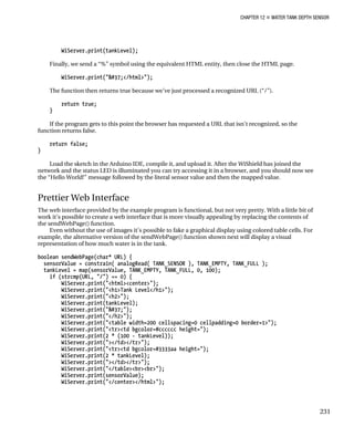 CHAPTER 12 „ WATER TANK DEPTH SENSOR
WiServer.print(tankLevel);
Finally, we send a “%” symbol using the equivalent HTML entity, then close the HTML page.
WiServer.print("%</html>");
The function then returns true because we’ve just processed a recognized URL (“/”).
return true;
}
If the program gets to this point the browser has requested a URL that isn’t recognized, so the
function returns false.
return false;
}
Load the sketch in the Arduino IDE, compile it, and upload it. After the WiShield has joined the
network and the status LED is illuminated you can try accessing it in a browser, and you should now see
the “Hello World!” message followed by the literal sensor value and then the mapped value.
Prettier Web Interface
The web interface provided by the example program is functional, but not very pretty. With a little bit of
work it’s possible to create a web interface that is more visually appealing by replacing the contents of
the sendWebPage() function.
Even without the use of images it’s possible to fake a graphical display using colored table cells. For
example, the alternative version of the sendWebPage() function shown next will display a visual
representation of how much water is in the tank.
boolean sendWebPage(char* URL) {
sensorValue = constrain( analogRead( TANK_SENSOR ), TANK_EMPTY, TANK_FULL );
tankLevel = map(sensorValue, TANK_EMPTY, TANK_FULL, 0, 100);
if (strcmp(URL, "/") == 0) {
WiServer.print("<html><center>");
WiServer.print("<h1>Tank Level</h1>");
WiServer.print("<h2>");
WiServer.print(tankLevel);
WiServer.print("%");
WiServer.print("</h2>");
WiServer.print("<table width=200 cellspacing=0 cellpadding=0 border=1>");
WiServer.print("<tr><td bgcolor=#cccccc height=");
WiServer.print(2 * (100 - tankLevel));
WiServer.print("></td></tr>");
WiServer.print("<tr><td bgcolor=#3333aa height=");
WiServer.print(2 * tankLevel);
WiServer.print("></td></tr>");
WiServer.print("</table><br><br>");
WiServer.print(sensorValue);
WiServer.print("</center></html>");
231
 