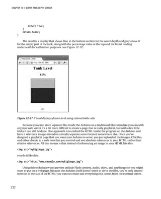 CHAPTER 12 „ WATER TANK DEPTH SENSOR
return true;
}
return false;
}
The result is a display that shows blue in the bottom section for the water depth and grey above it
for the empty part of the tank, along with the percentage value at the top and the literal reading
underneath for calibration purposes (see Figure 12-17).
Figure 12-17. Visual display of tank level using colored table cells
Because you can’t store separate files inside the Arduino on a traditional filesystem like you can with
a typical web server it’s a bit more difficult to create a page that is really graphical, but with a few little
tricks it can still be done. One approach is to embed the HTML inside the program on the Arduino and
have it reference images stored on a totally separate server located somewhere else. Once you’ve
designed a graphical page that you want your Arduino to serve, you just upload all the images, CSS files,
and other objects to a web host that you control and use absolute references in your HTML rather than
relative references. All that means is that instead of referencing an image in your HTML like this:
<img src="myBigImage.jpg">
you do it like this:
<img src="http://www.example.com/myBigImage.jpg">
Using this technique you can even include Flash content, audio, video, and anything else you might
want to put on a web page. Because the Arduino itself doesn’t need to serve the files, you’re only limited
in terms of the size of the HTML you want to create and everything else comes from the external server.
232
 