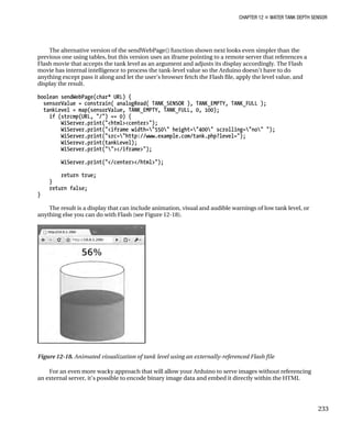 CHAPTER 12 „ WATER TANK DEPTH SENSOR
The alternative version of the sendWebPage() function shown next looks even simpler than the
previous one using tables, but this version uses an iframe pointing to a remote server that references a
Flash movie that accepts the tank level as an argument and adjusts its display accordingly. The Flash
movie has internal intelligence to process the tank-level value so the Arduino doesn’t have to do
anything except pass it along and let the user’s browser fetch the Flash file, apply the level value, and
display the result.
boolean sendWebPage(char* URL) {
sensorValue = constrain( analogRead( TANK_SENSOR ), TANK_EMPTY, TANK_FULL );
tankLevel = map(sensorValue, TANK_EMPTY, TANK_FULL, 0, 100);
if (strcmp(URL, "/") == 0) {
WiServer.print("<html><center>");
WiServer.print("<iframe width="550" height="400" scrolling="no" ");
WiServer.print("src="http://www.example.com/tank.php?level=");
WiSerevr.print(tankLevel);
WiServer.print(""></iframe>");
WiServer.print("</center></html>");
return true;
}
return false;
}
The result is a display that can include animation, visual and audible warnings of low tank level, or
anything else you can do with Flash (see Figure 12-18).
Figure 12-18. Animated visualization of tank level using an externally-referenced Flash file
For an even more wacky approach that will allow your Arduino to serve images without referencing
an external server, it’s possible to encode binary image data and embed it directly within the HTML
233
 