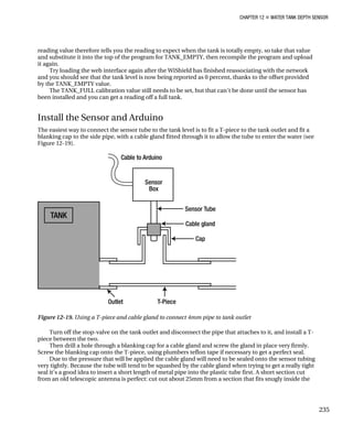 CHAPTER 12 „ WATER TANK DEPTH SENSOR
reading value therefore tells you the reading to expect when the tank is totally empty, so take that value
and substitute it into the top of the program for TANK_EMPTY, then recompile the program and upload
it again.
Try loading the web interface again after the WiShield has finished reassociating with the network
and you should see that the tank level is now being reported as 0 percent, thanks to the offset provided
by the TANK_EMPTY value.
The TANK_FULL calibration value still needs to be set, but that can’t be done until the sensor has
been installed and you can get a reading off a full tank.
Install the Sensor and Arduino
The easiest way to connect the sensor tube to the tank level is to fit a T-piece to the tank outlet and fit a
blanking cap to the side pipe, with a cable gland fitted through it to allow the tube to enter the water (see
Figure 12-19).
Figure 12-19. Using a T-piece and cable gland to connect 4mm pipe to tank outlet
Turn off the stop-valve on the tank outlet and disconnect the pipe that attaches to it, and install a T-
piece between the two.
Then drill a hole through a blanking cap for a cable gland and screw the gland in place very firmly.
Screw the blanking cap onto the T-piece, using plumbers teflon tape if necessary to get a perfect seal.
Due to the pressure that will be applied the cable gland will need to be sealed onto the sensor tubing
very tightly. Because the tube will tend to be squashed by the cable gland when trying to get a really tight
seal it’s a good idea to insert a short length of metal pipe into the plastic tube first. A short section cut
from an old telescopic antenna is perfect: cut out about 25mm from a section that fits snugly inside the
235
 