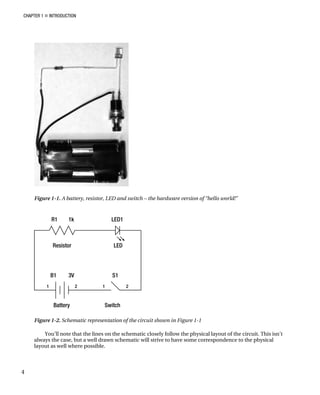 CHAPTER 1 „ INTRODUCTION
Figure 1-1. A battery, resistor, LED and switch – the hardware version of “hello world!”
Figure 1-2. Schematic representation of the circuit shown in Figure 1-1
You’ll note that the lines on the schematic closely follow the physical layout of the circuit. This isn’t
always the case, but a well drawn schematic will strive to have some correspondence to the physical
layout as well where possible.
4
 