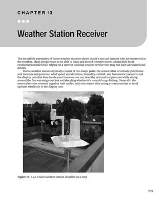 C H A P T E R 13
„ „ „
Weather Station Receiver
The incredible popularity of home weather stations shows that it’s not just farmers who are interested in
the weather. Many people want to be able to track and record weather events within their local
environment rather than relying on a state or national weather service that may not have adequate local
details.
Home weather stations typically consist of two major parts: the sensors that sit outside your home
and measure temperature, wind speed and direction, humidity, rainfall, and barometric pressure; and
the display unit that lives inside your home so you can read the external temperature while sitting
around the fire warming your feet and deciding whether it’s too cold to go fishing. Generally, the
external sensors connect together with cables, with one sensor also acting as a transmitter to send
updates wirelessly to the display unit.
Figure 13-1. La Crosse weather station installed on a roof
239
 