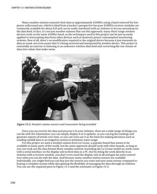 CHAPTER 13 „ WEATHER STATION RECEIVER
Many weather stations transmit their data at approximately 433MHz using a band reserved for low-
power unlicensed use, which is ideal from a hacker’s perspective because 433MHz receiver modules are
commonly available for about $10 and can be easily interfaced with an Arduino to let you eavesdrop on
the data feed. In fact, it’s not just weather stations that use this approach: many short-range wireless
devices work on the same 433Mhz band, so the techniques used in this project can be just as easily
applied to intercepting data from other devices such as domestic power-consumption monitoring
systems. Best of all, there’s no modification required to the original device because it just transmits its
data as usual, not even aware that it’s being received and interpreted by another device. This project is
essentially an exercise in listening to an unknown wireless data feed and converting the raw stream of
data into values that make sense.
Figure 13-2. Weather station sensors and transmitter being installed
Once you can receive the data and process it in your Arduino, there are a wide range of things you
can do with the information: you can simply display it as it updates, or you can log the readings and
generate reports of trends over time, or you can even use it as the basis for making decisions such as
sending rainfall data to an irrigation system to minimize water usage.
For this project we used a weather station from La Crosse, a popular brand that seems to be
available in many parts of the world, but the same approach should work with other brands, as long as
you can work out the data format.Many weather stations (including the La Crosse model we used) come
with a serial interface on the display unit to feed data to a PC, but by doing the work directly in an
Arduino with a receiver module, you don’t even need the display unit at all and gain far more control
over what you can do with the data. And because many weather station sensors are available
individually, you might find you can buy just the sensors you want and save some money compared to
buying a complete system while also gaining the flexibility of managing the data through an Arduino.
You can see the required parts in Figure 13-3 and the schematic in Figure 13-4.
240
 