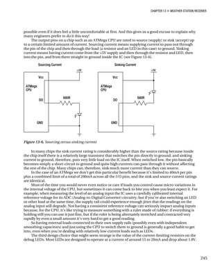 CHAPTER 13 „ WEATHER STATION RECEIVER
possible even if it does feel a little uncomfortable at first. And this gives us a good excuse to explain why
many engineers prefer to do it this way!
The output pins on a chip such as an ATMega CPU are rated to source (supply) or sink (accept) up
to a certain limited amount of current. Sourcing current means supplying current to pass out through
the pin of the chip and then through the load (a resistor and an LED in this case) to ground. Sinking
current means having current come from the +5V supply and then through the resistor and LED, then
into the pin, and from there straight to ground inside the IC (see Figure 13-6).
Figure 13-6. Sourcing versus sinking current
In many chips the sink current rating is considerably higher than the source rating because inside
the chip itself there is a relatively large transistor that switches the pin directly to ground, and sinking
current to ground, therefore, puts very little load on the IC itself. When switched low, the pin basically
becomes simply a short-circuit to ground and quite high currents can pass through it without affecting
the rest of the chip. Many chips can, therefore, sink much more current than they can source.
In the case of an ATMega we don’t get this particular benefit because it’s limited to 40mA per pin
plus a combined limit of a total of 200mA across all the I/O pins, and the sink and source current ratings
are identical.
Most of the time you would never even notice or care if loads you control cause micro variations in
the internal voltage of the CPU, but sometimes it can come back to bite you when you least expect it. For
example, when measuring the level of an analog input the IC uses a carefully calibrated internal
reference voltage for its ADC (Analog-to-Digital Converter) circuitry, but if you’re also switching an LED
or other load at the same time, the supply rail could experience enough jitter that the readings on the
analog input will degrade. Not having a consistent reference voltage can seriously impact analog inputs
because, for the CPU, it’s like trying to measure something with a ruler made of rubber: if everything is
holding still you can use it just fine, but if the ruler is being alternately stretched and contracted very
rapidly by even a small amount it’s very hard to get a good reading.
So having external loads connected to their own supply rails (possibly even with independent
smoothing capacitors) and just using the CPU to switch them to ground is generally a good habit to get
into, even when you’re dealing with relatively low-current loads such as LEDs.
The third design choice that might seem strange is the value of the current-limiting resistors on the
debug LEDs. Most LEDs are designed to operate at a current of around 15 to 20mA and drop about 1.8V.
245
 