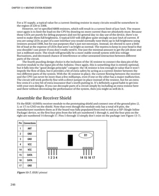 CHAPTER 13 „ WEATHER STATION RECEIVER
For a 5V supply, a typical value for a current-limiting resistor in many circuits would be somewhere in
the region of 220 to 330R.
However, we’ve specified 680R resistors, which will result in a current limit of just 5mA. The reason
once again is to limit the load on the CPU by drawing no more current than we absolutely must. Because
those LEDs are purely for debug purposes and not for general day-to-day use of the device, there’s no
need to make them full brightness. A typical LED will still glow quite strongly on just 5mA of current. If
you are using LEDs as part of a user interface you would normally tune them up to full brightness using
resistors around 330R, but for our purposes that’s just not necessary. Instead, we elected to save a little
bit of load at the expense of LEDs that aren’t as bright as normal. The mantra to keep in your head is that
you shouldn’t use power if you don’t really need it. Use just the minimal amount to get the job done and
not a milliwatt more. The result will generally be a more stable overall system with less voltage
fluctuations, and decreased chance of interference or other unwanted interaction between different
parts of the circuit.
The fourth puzzling design choice is the inclusion of the 1K resistor to connect the data pin of the
receiver module to the input pin of the Arduino. Once again, this is something that is entirely optional,
but it falls into the “good design principle” category: the 1K resistor is low enough in value that it won’t
impede the flow of data, but it provides a bit of extra safety by acting as a current-limiter between the
two different parts of the system. With the 1K resistor in place, the current flowing between the receiver
and the CPU can never be more than a few milliamps, even if one or the other has a major malfunction.
The circuit will work perfectly fine with a direct jumper in place instead of the resistor, but for an extra
few cents it’s a tiny bit of extra insurance that’s worth putting in. It’s definitely a good habit to get into
with your own designs. If you can decouple parts of a circuit simply by including an extra resistor here
and there without decreasing the performance of the system, then you might as well do it.
Assemble the Receiver Shield
Fit the RXB1 433MHz receiver module to the prototyping shield and connect one of the ground pins (2,
3, or 17) to GND on the shield. Note that even though the module only has a total of 8 pins, the
manufacturer numbers them as if the board was fully populated from end to end as a SIP (Single Inline
Package) device, so the first four pins from the left are numbered 1 through 4, and the four pins on the
right are numbered 14 through 17. Pins 5 through 13 simply don’t exist on the package (see Figure 13-7).
Figure 13-7. RXB1 pinout
246
 