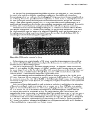 CHAPTER 13 „ WEATHER STATION RECEIVER
On the SparkFun prototyping shield we used for this project, the RXB1 gave us a bit of a problem
because it is the equivalent of 17 pins long while the pad area on the shield is only 16 pins long.
However, this problem was easily solved by bending pin 17, the ground pin on the extreme right end, up
out of the way. Because the ground connection is replicated on pins 2, 3, and 17, we can just use one of
the other ground pins instead and leave pin 17 unconnected. Keep in mind, though, that sometimes
there is a good reason for radio-frequency devices to provide several ground connections such as to
squelch internal ground loops. Leaving the extra ground pin unconnected could marginally decrease the
sensitivity of the receiver, but in our testing it worked just fine with only one ground connection.
The RXB1 receiver is a 5V module and pulls a tiny 3mA in operation, so connect either of the VCC
pins (4 or 14) directly to the +5V connection on the shield. On our prototype we used pin 4. Also install
the 100nF monolithic capacitor between the adjacent GND and VCC pins (3 and 4, respectively) as a
decoupling capacitor to help keep the supply rail clean as discussed previously. In Figure 13-8 the
smoothing capacitor looks like a tiny yellow egg on the left.
Figure 13-8. RXB1 receiver mounted on shield
To keep things neat, we also installed a PCB-mount header for the antenna connection, visible at
the extreme left in Figure 13-8. You don’t actually need to do this, and you could choose to solder the
antenna directly to the board if you prefer.
Next install the debugging LEDs and their dropper resistors. The green LED connects to Arduino
digital I/O pin 6, and the red LED connects to I/O pin 7. Install the two LEDs on the shield and connect
the anode (longer) leads to +5V. The other side of the LEDs needs to be connected to Arduino pins 6 and
7 via 680R resistors to limit the current through them, so solder a 680R resistor between each of the
cathode (shorter) LED leads and the respective I/O pads on the shield.
Note that it doesn’t actually matter whether you have the dropper resistor on the +5V side of the
LED or on the ground side: on our prototype board we connected the LEDs directly to +5V and then used
the resistors to connect the other side of the LED to the Arduino pin, simply because it made mechanical
sense when laying out the board. However, you could just as easily have them installed in the other order
(see Figure 13-9).
Data received by the RXB1 module is made available on both pins 15 and 16. Given the orientation
of the receiver module it would seem to make sense to connect one of those DATA pins to an Arduino
digital I/O pin somewhere down that end of the shield, perhaps pin 2 or pin 3. For many projects using
the RXB1 module you can do that and it will work perfectly well, but this project is a little different
because the software in the Arduino will be detecting transition edges in the received signal and
measuring the timing to convert the raw signal into data. Unfortunately, that means we can’t just open a
serial connection and read values from the data line. Instead we have to connect it to pin 8, which has
special functionality because it’s connected to pin PB0 on the ATMega CPU. This pin is also designated
ICP1, for Input Capture Pin. The ATMega supports extremely accurate timing of signal transitions on
ICP1, down to the region of only a couple of clock cycles—perhaps a microsecond or so. We’ll make use
of that capability in the program to decode the data stream.
247
 
