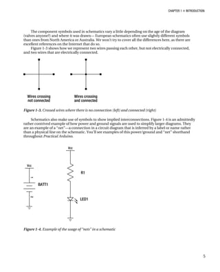 CHAPTER 1 „ INTRODUCTION
The component symbols used in schematics vary a little depending on the age of the diagram
(valves anyone?) and where it was drawn— European schematics often use slightly different symbols
than ones from North America or Australia. We won’t try to cover all the differences here, as there are
excellent references on the Internet that do so.
Figure 1-3 shows how we represent two wires passing each other, but not electrically connected,
and two wires that are electrically connected.
Figure 1-3. Crossed wires where there is no connection (left) and connected (right)
Schematics also make use of symbols to show implied interconnections. Figure 1-4 is an admittedly
rather contrived example of how power and ground signals are used to simplify larger diagrams. They
are an example of a “net”—a connection in a circuit diagram that is inferred by a label or name rather
than a physical line on the schematic. You’ll see examples of this power/ground and “net” shorthand
throughout Practical Arduino.
Figure 1-4. Example of the usage of “nets” in a schematic
5
 