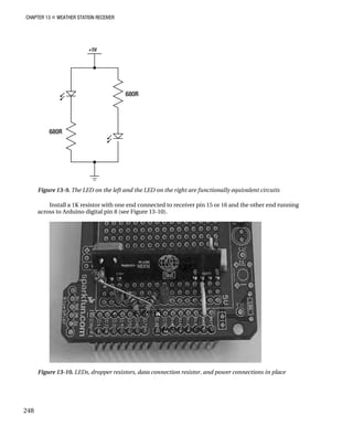 CHAPTER 13 „ WEATHER STATION RECEIVER
Figure 13-9. The LED on the left and the LED on the right are functionally equivalent circuits
Install a 1K resistor with one end connected to receiver pin 15 or 16 and the other end running
across to Arduino digital pin 8 (see Figure 13-10).
Figure 13-10. LEDs, dropper resistors, data connection resistor, and power connections in place
248
 