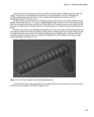CHAPTER 13 „ WEATHER STATION RECEIVER
To increase the sensitivity of the receiver, it needs an external antenna. Radio antennas need to be
“tuned” to the correct wavelength for the frequency you are listening for, and the wavelength of a
433MHz signal is approximately 69cm or 27in. A good tuned length to go for in this case is 1/2
wavelength, which is 34.5cm or 13.5in.
We need to allow a little distance for the length of the pin and track, so we’ll create an antenna just
slightly shorter than half-wave. Cut a piece of lightweight hookup wire about 33cm (13in) long and strip
back a few millimeters from one end, then tin it with solder so it’s ready to connect to the board. On the
prototype we soldered the end of the antenna to a female header so it could be easily removed from the
board.
Having a 33cm piece of wire hanging loose might not be very convenient, so to keep things neat you
can wrap it around a nonconductive former so that it forms a widely spaced coil. Our prototype antenna
is wrapped around a piece cut from the body of a ballpoint pen and held in place with tape, but if you
wanted to make it look a bit neater you could slip a length of heat-shrink tubing over the top to hold
everything in place (see Figure 13-11).
Figure 13-11. Antenna wrapped around body of ballpoint pen
You should now have a fully assembled receiver shield ready to go, so plug it into your Arduino and
connect it to your computer via USB (see Figure 13-12).
249
 