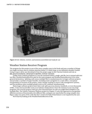 CHAPTER 13 „ WEATHER STATION RECEIVER
Figure 13-12. Arduino, receiver, and antenna assembled and ready for use
Weather Station Receiver Program
The program for this project is one of the more complex ones in the book and uses a number of things
you might not have seen in Arduino sketches before. It’s fairly long, so you definitely shouldn’t bother
trying to type it all in: just download it from the project page on the Practical Arduino web site at
www.practicalarduino.com/projects/weather-station-receiver.
Unlike many Arduino programs it’s not all contained within a single .pde file, but is instead split into
two files: WeatherStationReceiver.pde for the main program and WeatherStationReceiver.h for some
general declarations. Splitting code across multiple files is standard practice in larger software projects
and provides a number of major benefits, including easier navigation in a code editor, conceptual
encapsulation of sections of the project, easier change tracking in source code management systems,
and less problems when multiple people work on the codebase simultaneously.
Many larger software projects have their code split up across dozens, hundreds, or even thousands
of files. A tiny microcontroller such as an Arduino simply doesn’t have the memory to run very large
programs, but even for projects with just a few thousand lines of code you might find it helpful to use
multiple files. The Vehicle Telemetry Platform project in Chapter 15 uses this approach to encapsulate
different sections of functionality into different files, and goes one step further by using compile-time
flags to skip over parts of the code that don’t need to be built if that feature is not required by the user.
We’ll start by looking at the WeatherStationReceiver.h file.
250
 
