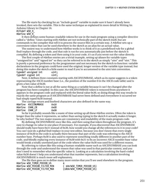 CHAPTER 13 „ WEATHER STATION RECEIVER
The file starts by checking for an “include guard” variable to make sure it hasn’t already been
invoked, then sets the variable. This is the same technique as explained in more detail in Writing An
Arduino Library in Chapter 16.
#ifndef WSR_H_
#define WSR_H_
It then defines some human-readable tokens for use in the main program using a compiler directive
called a “define.”Lines starting with #define are not technically part of the sketch itself, but are
commands to the compiler that tell it to process the source files in a certain way. A #define sets up a
convenient token that can be used elsewhere in the sketch as an alias for an actual value.
The easiest way to understand how #define works is to think of it as a predefined rule for a global
find/replace through the code, and that rule is run for you automatically just before the sketch is
compiled. By defining a token and then using it in your code, it’s as if you wrote out the value directly.
The first couple of #define entries are a trivial example, setting up aliases for variable types
“unsigned int” and “signed int” so they can be referred to in the sketch as simply “uint” and “sint.” This
is purely a personal preference by the programmer and not necessary for the sketch to function: variable
declarations in the program could have used the original, longer version of the variable type instead, but
doing this makes the sketch a little easier to read if you’re accustomed to the uint/sint convention.
typedef unsigned int uint;
typedef signed int sint;
Next, it defines three constants starting with ASCIINUMBASE, which as its name suggests is a token
representing the ASCII number base (i.e., the position of the number 0 in the ASCII code table) and is
given a hex value of 0x30.
Note that a define is not at all the same thing as a variable because it can’t be changed after the
program has been compiled. In this case, the ASCIINUMBASE token is removed from anywhere it
appears in the program code and replaced with the literal value 0x30, so doing things this way results in
exactly the same program as if ASCIINUMBASE had never been defined and everywhere it occurred we
had simply typed 0x30 instead.
The carriage return and linefeed characters are also defined in the same way.
#define ASCIINUMBASE 0x30
#define CHAR_CR 0x0D
#define CHAR_LF 0x0A
So far it probably sounds like a waste of time setting up all these #define entries. Often the token is
longer than the value it represents, so rather than saving typing in the sketch it actually makes it longer.
So why bother? The two major reasons are consistency and readability of the main program code.
By defining ASCIINUMBASE once like this, and then using that token throughout the program, it’s
easy to change its value in one place if necessary. For example, if you discovered that ASCIINUMBASE
should really have been 0x31 instead of 0x30, how would you change all the references to it in your code?
You can’t just do a global find/replace in your text editor, because you don’t know that every single
instance of 0x30 in the code is actually there because that part of the code was referring to the ASCII
number base. Perhaps 0x30 is also used to represent something totally different in another part of the
code, and blindly replacing every instance of 0x30 with 0x31 to fix an incorrect ASCII number base value
would break a totally unrelated part of the code where the value 0x30 was used for a different reason.
By referring to values like this using a human-readable name such as ASCIINUMBASE you can look
through the code and understand the reason that value was used in that particular context, and you
don’t need to remember what the specific value is. Looking at a calculation involving the hard-coded
value 0x30 doesn’t help you understand what that number represents, but a calculation involving
ASCIINUMBASE is much more self-explanatory.
The file then goes on to define many more entries that you’ll see used elsewhere in the program.
#define WSR_TIMER_PERIOD_US 4
#define WSR_PERIOD_FILTER_MIN ( 300/WSR_TIMER_PERIOD_US)
#define WSR_PERIOD_FILTER_MAX (1800/WSR_TIMER_PERIOD_US)
251
 