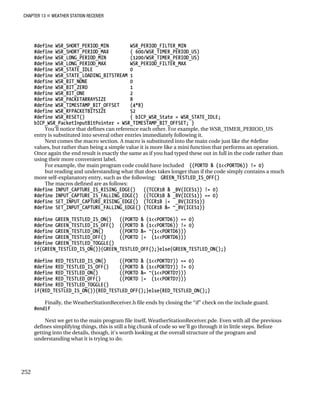 CHAPTER 13 „ WEATHER STATION RECEIVER
#define WSR_SHORT_PERIOD_MIN WSR_PERIOD_FILTER_MIN
#define WSR_SHORT_PERIOD_MAX ( 600/WSR_TIMER_PERIOD_US)
#define WSR_LONG_PERIOD_MIN (1200/WSR_TIMER_PERIOD_US)
#define WSR_LONG_PERIOD_MAX WSR_PERIOD_FILTER_MAX
#define WSR_STATE_IDLE 0
#define WSR_STATE_LOADING_BITSTREAM 1
#define WSR_BIT_NONE 0
#define WSR_BIT_ZERO 1
#define WSR_BIT_ONE 2
#define WSR_PACKETARRAYSIZE 8
#define WSR_TIMESTAMP_BIT_OFFSET (4*8)
#define WSR_RFPACKETBITSIZE 52
#define WSR_RESET() { bICP_WSR_State = WSR_STATE_IDLE;
bICP_WSR_PacketInputBitPointer = WSR_TIMESTAMP_BIT_OFFSET; }
You’ll notice that defines can reference each other. For example, the WSR_TIMER_PERIOD_US
entry is substituted into several other entries immediately following it.
Next comes the macro section. A macro is substituted into the main code just like the #define
values, but rather than being a simple value it is more like a mini function that performs an operation.
Once again the end result is exactly the same as if you had typed these out in full in the code rather than
using their more convenient label.
For example, the main program code could have included ((PORTD & (1<<PORTD6)) != 0)
but reading and understanding what that does takes longer than if the code simply contains a much
more self-explanatory entry, such as the following: GREEN_TESTLED_IS_OFF()
The macros defined are as follows:
#define INPUT_CAPTURE_IS_RISING_EDGE() ((TCCR1B & _BV(ICES1)) != 0)
#define INPUT_CAPTURE_IS_FALLING_EDGE() ((TCCR1B & _BV(ICES1)) == 0)
#define SET_INPUT_CAPTURE_RISING_EDGE() (TCCR1B |= _BV(ICES1))
#define SET_INPUT_CAPTURE_FALLING_EDGE() (TCCR1B &= ~_BV(ICES1))
#define GREEN_TESTLED_IS_ON() ((PORTD & (1<<PORTD6)) == 0)
#define GREEN_TESTLED_IS_OFF() ((PORTD & (1<<PORTD6)) != 0)
#define GREEN_TESTLED_ON() ((PORTD &= ~(1<<PORTD6)))
#define GREEN_TESTLED_OFF() ((PORTD |= (1<<PORTD6)))
#define GREEN_TESTLED_TOGGLE()
if(GREEN_TESTLED_IS_ON()){GREEN_TESTLED_OFF();}else{GREEN_TESTLED_ON();}
#define RED_TESTLED_IS_ON() ((PORTD & (1<<PORTD7)) == 0)
#define RED_TESTLED_IS_OFF() ((PORTD & (1<<PORTD7)) != 0)
#define RED_TESTLED_ON() ((PORTD &= ~(1<<PORTD7)))
#define RED_TESTLED_OFF() ((PORTD |= (1<<PORTD7)))
#define RED_TESTLED_TOGGLE()
if(RED_TESTLED_IS_ON()){RED_TESTLED_OFF();}else{RED_TESTLED_ON();}
Finally, the WeatherStationReceiver.h file ends by closing the “if” check on the include guard.
#endif
Next we get to the main program file itself, WeatherStationReceiver.pde. Even with all the previous
defines simplifying things, this is still a big chunk of code so we’ll go through it in little steps. Before
getting into the details, though, it’s worth looking at the overall structure of the program and
understanding what it is trying to do.
252
 