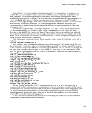 CHAPTER 13 „ WEATHER STATION RECEIVER
To save battery power the weather station transmitter only powers up when it needs to send an
update. This can cause problems for the inexpensive 433MHz receiver used in this project because it
isn’t “squelched,” which means it just listens continuously to whatever is floating around at that
frequency and don’t disable its output if the input-level signal received is below a certain power level. If
you’ve heard a CB radio receiver with the squelch control turned right down or an AM/FM radio
mistuned and playing nothing but static, that’s exactly what the receiver blasts at the Arduino whenever
the transmitter isn’t sending a message. The trick that this program performs is listening to that
continuous blast of random noise and figuring out the difference between meaningful bit values and
meaningless static.
The receiver’s output is fed to a special pin designated as an Input Capture Pin (ICP) that the CPU
can process in a different way to other I/O pins. The ICP provides very accurate timing and edge
detection so that the CPU can examine the shape of the waveform being presented to it, and analyze it
for specific characteristics that represent meaningful data. In the case of La Crosse weather stations the
data is sent as a pulse-width and transition-encoded bitstream, so it’s not enough to simply treat it as a
simple stream of binary data like a serial port.
First, the program includes the header file we examined earlier so that all the #define entries will be
available.
#include "WeatherStationReceiver.h"
Next, it defines some variables that will be used later in the program. You’ll notice that, in this case,
the variables have been named using a convention that prepends each one with the type of the variable
so that later in the program it will be easy to see what type of data each one can contain. For example, all
the “byte” type variable names start with “b,” the “signed int” types with “si,” the “unsigned int” types
with “ui,” and so on. Once again this is just a matter of programmer preference and doesn’t change the
meaning of any of the variables.
uint uiICP_PreviousCapturedPeriod;
byte bICP_CapturedPeriodWasHigh;
byte bICP_PreviousCapturedPeriodWasHigh;
unsigned long ulICP_Timestamp_262_144mS;
byte bICP_WSR_State;
byte bICP_WSR_PacketData[WSR_PACKETARRAYSIZE][4+8];
byte bICP_WSR_PacketInputPointer;
byte bICP_WSR_PacketOutputPointer;
byte bICP_WSR_PacketInputBitPointer;
uint uiICP_WSR_ReceivedPacketCount;
unsigned long ulWSR_LastTimestamp_262_144mS;
byte bWSR_StationTransmitterID;
sint siWSR_CurrentTemperature;
byte bWSR_CurrentHumidity;
byte bWSR_CurrentWindDirection;
uint uiWSR_CurrentWindSpeed_m_per_sec;
uint uiWSR_RainfallCount;
unsigned long ulWSR_Rainfall_mm_x10;
The last variable item defined next is a multidimensional array, or an array of arrays. It has 16
elements, each of which holds a subarray containing four elements. It’s also prepended with the “const”
(constant) keyword to tell the compiler that this variable can never be modified within the program, and
can only be referenced. In Arduino sketches declaring const causes the value to be placed into flash
memory along with the program itself, a great way to save RAM space and store large blocks of text,
lookup tables, and other large unchanging data.
In this case, the 16-element array of four character text strings are used to hold the wind direction
labels reported out the serial port in readable text.
253
 