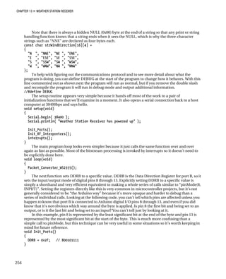 CHAPTER 13 „ WEATHER STATION RECEIVER
Note that there is always a hidden NULL (0x00) byte at the end of a string so that any print or string
handling function knows that a string ends when it sees the NULL, which is why the three-character
strings such as “NNE” are declared as four bytes each.
const char strWindDirection[16][4] =
{
"N ", "NNE", "NE ", "ENE",
"E ", "ESE", "SE ", "SSE",
"S ", "SSW", "SW ", "WSW",
"W ", "WNW", "NW ", "NNW"
};
To help with figuring out the communications protocol and to see more detail about what the
program is doing, you can define DEBUG at the start of the program to change how it behaves. With this
line commented out as shown next the program will run as normal, but if you remove the double slash
and recompile the program it will run in debug mode and output additional information.
//#define DEBUG
The setup routine appears very simple because it hands off most of the work to a pair of
initialization functions that we’ll examine in a moment. It also opens a serial connection back to a host
computer at 38400bps and says hello.
void setup(void)
{
Serial.begin( 38400 );
Serial.println( "Weather Station Receiver has powered up" );
Init_Ports();
Init_RF_Interpreters();
interrupts();
}
The main program loop looks even simpler because it just calls the same function over and over
again as fast as possible. Most of the bitstream processing is invoked by interrupts so it doesn’t need to
be explicitly done here.
void loop(void)
{
Packet_Converter_WS2355();
}
The next function sets DDRB to a specific value. DDRB is the Data Direction Register for port B, so it
sets the input/output mode of digital pins 8 through 13. Explicitly setting DDRB to a specific value is
simply a shorthand and very efficient equivalent to making a whole series of calls similar to “pinMode(8,
INPUT)”. Setting the registers directly like this is very common in microcontroller projects, but it’s not
generally considered to be “the Arduino way” because it’s more opaque and harder to debug than a
series of individual calls. Looking at the following code, you can’t tell which pins are affected unless you
happen to know that port B is connected to Arduino digital I/O pins 8 through 13, and even if you did
know that it’s not obvious which way around the byte is applied. Is pin 8 the first bit and being set to an
output, or is it the last bit and being set to an input? You can’t tell just by looking at it.
In this example, pin 8 is represented by the least significant bit at the end of the byte and pin 13 is
represented by the most significant bit at the start of the byte. This is much more confusing than a
simple call to pinMode, but this technique can be very useful in some situations so it’s worth keeping in
mind for future reference.
void Init_Ports()
{
DDRB = 0x2F; // B00101111
}
254
 