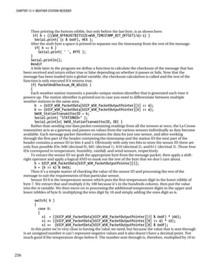CHAPTER 13 „ WEATHER STATION RECEIVER
Then printing the bottom nibble, but only before the last byte, is as shown here:
if( b < (((WSR_RFPACKETBITSIZE+WSR_TIMESTAMP_BIT_OFFSET)/4)-1) )
Serial.print( (c & 0x0F), HEX );
After the sixth byte a space is printed to separate out the timestamp from the rest of the message.
if( b == 6 )
Serial.print( ' ', BYTE );
}
Serial.println();
#endif
A little later in the program we define a function to calculate the checksum of the message that has
been received and return either true or false depending on whether it passes or fails. Now that the
message has been loaded into a global variable, the checksum calculation is called and the rest of the
function is only executed if it returns true.
if( PacketAndChecksum_OK_WS2355 )
{
Each weather station transmits a pseudo-unique station identifier that is generated each time it
powers up. The station identifier is printed out in case you need to differentiate between multiple
weather stations in the same area.
b = (bICP_WSR_PacketData[bICP_WSR_PacketOutputPointer][5] << 4);
b += (bICP_WSR_PacketData[bICP_WSR_PacketOutputPointer][6] >> 4);
bWSR_StationTransmitterID = b;
Serial.print( "STATIONID=" );
Serial.println( bWSR_StationTransmitterID, DEC )
Rather than sending one data packet containing readings from all the sensors at once, the La Crosse
transmitter acts as a gateway and passes on values from the various sensors individually as they become
available. Each message packet therefore contains the data for just one sensor, and after working
through the first part of the header containing the timestamp and the station ID the next part of the
header contains a sensor ID in bits 4 and 5. Obviously with only two bits to store the sensor ID there are
only four possible IDs: b00 (decimal 0), b01 (decimal 1), b10 (decimal 2), and b11 (decimal 3). Those four
IDs correspond to temperature, humidity, rainfall, and wind sensors, respectively.
To extract the sensor ID we grab the appropriate byte from the message packet, then apply a shift-
right operator and apply a logical AND to mask out the rest of the byte that we don’t care about.
b = bICP_WSR_PacketData[bICP_WSR_PacketOutputPointer][5];
b = (b >> 4) & 0x03;
Then it’s a simple matter of checking the value of the sensor ID and processing the rest of the
message to suit the requirements of that particular sensor.
Sensor ID 0 is the temperature sensor which puts the first temperature digit in the lower nibble of
byte 7. We extract that and multiply it by 100 because it’s in the hundreds column, then put the value
into the si variable. We then move on to processing the additional temperature digits in the upper and
lower nibbles of byte 8, multiplying the tens digit by 10 and simply adding the ones digit as is.
switch( b )
{
case 0:
{
si = ((bICP_WSR_PacketData[bICP_WSR_PacketOutputPointer][7] & 0x0F) * 100);
si += ((bICP_WSR_PacketData[bICP_WSR_PacketOutputPointer][8] >> 4) * 10);
si += (bICP_WSR_PacketData[bICP_WSR_PacketOutputPointer][8] & 0x0F);
At this point we’re very close to having the value we need, but because the value that is sent through
is an unsigned number it can’t represent negative values and it also doesn’t have a decimal point. Not
much good if the temperature drops below 0. The number sent through is, therefore, multiplied by 10 to
256
 