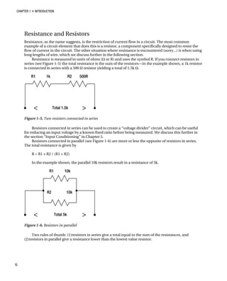 CHAPTER 1 „ INTRODUCTION
Resistance and Resistors
Resistance, as the name suggests, is the restriction of current flow in a circuit. The most common
example of a circuit element that does this is a resistor, a component specifically designed to resist the
flow of current in the circuit. The other situation where resistance is encountered (sorry...) is when using
long lengths of wire, which we discuss further in the following section.
Resistance is measured in units of ohms (Ω or R) and uses the symbol R. If you connect resistors in
series (see Figure 1-5) the total resistance is the sum of the resistors—in the example shown, a 1k resistor
is connected in series with a 500 Ω resistor yielding a total of 1.5k Ω.
Figure 1-5. Two resistors connected in series
Resistors connected in series can be used to create a “voltage divider” circuit, which can be useful
for reducing an input voltage by a known fixed ratio before being measured. We discuss this further in
the section “Input Conditioning” in Chapter 5.
Resistors connected in parallel (see Figure 1-6) are more or less the opposite of resistors in series.
The total resistance is given by
R = R1 × R2 / (R1 + R2)
In the example shown, the parallel 10k resistors result in a resistance of 5k.
Figure 1-6. Resistors in parallel
Two rules of thumb: (1)resistors in series give a total equal to the sum of the resistances, and
(2)resistors in parallel give a resistance lower than the lowest value resistor.
6
 
