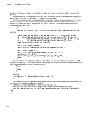 CHAPTER 13 „ WEATHER STATION RECEIVER
together, with the speed taking up the first byte-and-a-half of data and the final nibble providing the
direction.
Therefore we start by doing a logical AND to mask off half the second byte and process it to get the
wind direction, then perform similar tricks to extract the wind speed.
We don’t just print out the wind direction directly, though, because it’s a number that won’t mean
much. Instead, we use that number to reference a specific element in the wind direction array we
defined way back at the start of the program and extract the string found there to display a human-
readable value such as “NNW.”
case 3:
{
bWSR_CurrentWindDirection = (bICP_WSR_PacketData[bICP_WSR_PacketOutputPointer][8]
& 0x0F);
//wind speed, decimal value is metres per second * 10 (1 fixed deciml place)
si = (sint)(bICP_WSR_PacketData[bICP_WSR_PacketOutputPointer][7] & 0x10) << 4;
si += ((bICP_WSR_PacketData[bICP_WSR_PacketOutputPointer][7] & 0x0F) << 4);
si += (bICP_WSR_PacketData[bICP_WSR_PacketOutputPointer][8] >> 4);
uiWSR_CurrentWindSpeed_m_per_sec = (uint)si;
Serial.print("WINDDIRECTION=");
Serial.println( strWindDirection[bWSR_CurrentWindDirection] );
Serial.print("WINDSPEED=");
Serial.print( (uiWSR_CurrentWindSpeed_m_per_sec/10), DEC );
Serial.print( '.', BYTE );
Serial.println( (uiWSR_CurrentWindSpeed_m_per_sec%10), DEC );
break;
}
The code should never get to the default section of the case statement because sensor IDs should
only ever be from 0 to 3. Then we wrap up the alternative to the if condition on the checksum test so that
if the checksum failed we print a message saying so.
default:
{
break;
}
}
} else {
Serial.print( " Bad checksum or packet header" );
}
The timestamp variable needs to be updated so that next time through it can be checked to see if a
blank line needs to be inserted between packets.
ulWSR_LastTimestamp_262_144mS = ulICP_Timestamp_262_144mS;
Now that we’re done with this message packet the output pointer can be moved along.
bICP_WSR_PacketOutputPointer = ((bICP_WSR_PacketOutputPointer+1)&(WSR_PACKETARRAYSIZE-
1));
}
}
258
 