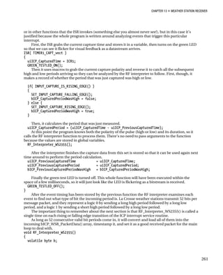 CHAPTER 13 „ WEATHER STATION RECEIVER
or in other functions that the ISR invokes (something else you almost never see!), but in this case it’s
justified because the whole program is written around analyzing events that trigger this particular
interrupt.
First, the ISR grabs the current capture time and stores it in a variable, then turns on the green LED
so that we can see it flicker for visual feedback as a datastream arrives.
ISR( TIMER1_CAPT_vect )
{
uiICP_CapturedTime = ICR1;
GREEN_TESTLED_ON();
Then it uses macros to grab the current capture polarity and reverse it to catch all the subsequent
high and low periods arriving so they can be analyzed by the RF interpreter to follow. First, though, it
makes a record of whether the period that was just captured was high or low.
if( INPUT_CAPTURE_IS_RISING_EDGE() )
{
SET_INPUT_CAPTURE_FALLING_EDGE();
bICP_CapturedPeriodWasHigh = false;
} else {
SET_INPUT_CAPTURE_RISING_EDGE();
bICP_CapturedPeriodWasHigh = true;
}
Then, it calculates the period that was just measured.
uiICP_CapturedPeriod = (uiICP_CapturedTime - uiICP_PreviousCapturedTime);
At this point the program knows both the polarity of the pulse (high or low) and its duration, so it
calls the RF interpreter function to process them. There’s no need to pass arguments to the function
because the values are stored in global variables.
RF_Interpreter_WS2355();
After the interpreter finishes the capture data from this set is stored so that it can be used again next
time around to perform the period calculation.
uiICP_PreviousCapturedTime = uiICP_CapturedTime;
uiICP_PreviousCapturedPeriod = uiICP_CapturedPeriod;
bICP_PreviousCapturedPeriodWasHigh = bICP_CapturedPeriodWasHigh;
Finally the green test LED is turned off. This whole function will have been executed within the
space of a few milliseconds, so it will just look like the LED is flickering as a bitstream is received.
GREEN_TESTLED_OFF();
}
After the event timing has been stored by the previous function the RF interpreter examines each
event to find out what type of bit the incoming period is. La Crosse weather stations transmit 52 bits per
message packet, and they represent a logic 0 by sending a long high period followed by a long low
period, and a logic 1 by sending a short high period followed by a long low period.
The important thing to remember about the next section is that RF_Interpreter_WS2355() is called a
single time on each rising or falling edge transition of the ICP interrupt service routine.
As long as 52 consecutive valid bit periods come in, it will convert and load all of them into the
incoming bICP_WSR_PacketData[] array, timestamp it, and set it as a good received packet for the main
loop to deal with.
void RF_Interpreter_WS2355()
{
volatile byte b;
261
 