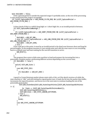 CHAPTER 13 „ WEATHER STATION RECEIVER
byte bValidBit = false;
If the captured period is outside the expected range it’s probably noise, so the rest of the processing
is only performed if the range is acceptable.
if( (uiICP_CapturedPeriod >= WSR_PERIOD_FILTER_MIN) && (uiICP_CapturedPeriod <=
WSR_PERIOD_FILTER_MAX) )
{
It then checks if this is a valid 0 (long high) or 1 (short high) bit, or an invalid period in between.
if( bICP_CapturedPeriodWasHigh )
{
if( (uiICP_CapturedPeriod >= WSR_SHORT_PERIOD_MIN) && (uiICP_CapturedPeriod <=
WSR_SHORT_PERIOD_MAX) )
{
bValidBit = WSR_BIT_ONE;
} else if( (uiICP_CapturedPeriod >= WSR_LONG_PERIOD_MIN) && (uiICP_CapturedPeriod <=
WSR_LONG_PERIOD_MAX) ) {
bValidBit = WSR_BIT_ZERO;
} else {
If the code got to this point, it must be an invalid period in the dead zone between short and long bit
period lengths, so the program assumes it’s just seeing noise and calls the reset macro to set everything
back to a default state and start waiting for the next bit transition to arrive.
WSR_RESET();
}
}
The program then enters a little state machine to load and prepare the incoming bits into a
potentially complete packet, performing different actions depending on the current state.
if( bValidBit != false )
{
switch( bICP_WSR_State )
{
case WSR_STATE_IDLE:
{
if( bValidBit == WSR_BIT_ZERO )
{
A good La Crosse bitstream packet always starts with a 0 bit, so if the sketch receives a 0 while the
state machine is “idle” and still waiting for a good packet start, it loads the bit into the packet data buffer,
increments the input bit pointer, and moves on to the next state to continue loading the rest of the
potentially good packet.
bICP_WSR_PacketData[bICP_WSR_PacketInputPointer][bICP_WSR_PacketInputBitPointer
>> 3]
&= ~(0x01 << (bICP_WSR_PacketInputBitPointer&0x07));
bICP_WSR_PacketInputBitPointer++;
bICP_WSR_State = WSR_STATE_LOADING_BITSTREAM;
} else {
WSR_RESET();
}
break;
}
case WSR_STATE_LOADING_BITSTREAM:
{
262
 