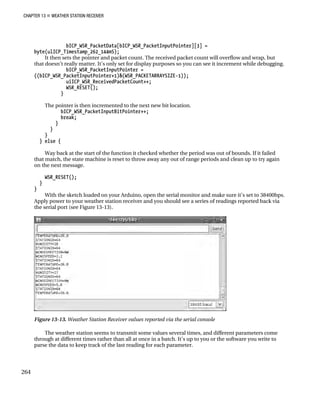 CHAPTER 13 „ WEATHER STATION RECEIVER
bICP_WSR_PacketData[bICP_WSR_PacketInputPointer][3] =
byte(ulICP_Timestamp_262_144mS);
It then sets the pointer and packet count. The received packet count will overflow and wrap, but
that doesn’t really matter. It’s only set for display purposes so you can see it increment while debugging.
bICP_WSR_PacketInputPointer =
((bICP_WSR_PacketInputPointer+1)&(WSR_PACKETARRAYSIZE-1));
uiICP_WSR_ReceivedPacketCount++;
WSR_RESET();
}
The pointer is then incremented to the next new bit location.
bICP_WSR_PacketInputBitPointer++;
break;
}
}
}
} else {
Way back at the start of the function it checked whether the period was out of bounds. If it failed
that match, the state machine is reset to throw away any out of range periods and clean up to try again
on the next message.
WSR_RESET();
}
}
With the sketch loaded on your Arduino, open the serial monitor and make sure it’s set to 38400bps.
Apply power to your weather station receiver and you should see a series of readings reported back via
the serial port (see Figure 13-13).
Figure 13-13. Weather Station Receiver values reported via the serial console
The weather station seems to transmit some values several times, and different parameters come
through at different times rather than all at once in a batch. It’s up to you or the software you write to
parse the data to keep track of the last reading for each parameter.
264
 