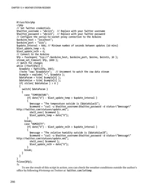 CHAPTER 13 „ WEATHER STATION RECEIVER
#!/usr/bin/php
<?php
// Set Twitter credentials
$twitter_username = "abc123"; // Replace with your Twitter username
$twitter_password = "abc123"; // Replace with your Twitter password
// Configure the serial-to-socket proxy connection to the Arduino
$arduino_host = "localhost";
$arduino_port = "5331";
$update_interval = 600; // Minimum number of seconds between updates (10 mins)
$last_update_temp = 0;
$last_update_relh = 0;
// Connect to the Arduino
$fp = fsockopen( "tcp://".$arduino_host, $arduino_port, $errno, $errstr, 30 );
stream_set_timeout( $fp, 3000 );
// Watch for changes
while (!feof($fp)) {
$rawdata = fgets($fp, 200);
//echo "raw: $rawdatan"; // Uncomment to watch the raw data stream
$sample = explode( "=", $rawdata );
$dataParam = trim( $sample[0] );
$dataValue = trim( $sample[1] );
if( strlen( $dataValue ) > 0 )
{
switch( $dataParam )
{
case "TEMPERATURE":
if( date("U") - $last_update_temp > $update_interval )
{
$message = "The temperature outside is {$dataValue}C";
$command = "curl -u $twitter_username:$twitter_password -d status="$message"
http://twitter.com/statuses/update.xml";
shell_exec( $command );
$last_update_temp = date("U");
}
break;
case "HUMIDITY":
if( date("U") - $last_update_relh > $update_interval )
{
$message = "The relative humidity outside is {$dataValue}%";
$command = "curl -u $twitter_username:$twitter_password -d status="$message"
http://twitter.com/statuses/update.xml";
shell_exec( $command );
$last_update_relh = date("U");
}
break;
}
}
}
fclose($fp);
?>
To see the result of this script in action, you can check the weather conditions outside the author’s
office by following @ivttemp on Twitter at twitter.com/ivttemp.
266
 
