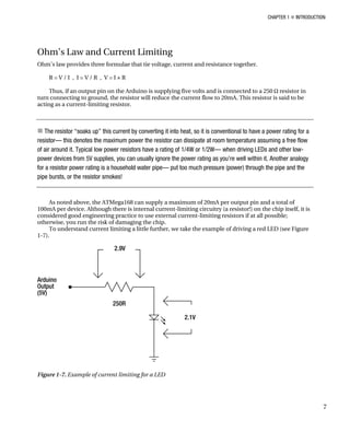 CHAPTER 1 „ INTRODUCTION
Ohm’s Law and Current Limiting
Ohm’s law provides three formulae that tie voltage, current and resistance together.
R = V / I , I = V / R , V = I × R
Thus, if an output pin on the Arduino is supplying five volts and is connected to a 250 Ω resistor in
turn connecting to ground, the resistor will reduce the current flow to 20mA. This resistor is said to be
acting as a current-limiting resistor.
„ The resistor “soaks up” this current by converting it into heat, so it is conventional to have a power rating for a
resistor— this denotes the maximum power the resistor can dissipate at room temperature assuming a free flow
of air around it. Typical low power resistors have a rating of 1/4W or 1/2W— when driving LEDs and other low-
power devices from 5V supplies, you can usually ignore the power rating as you’re well within it. Another analogy
for a resistor power rating is a household water pipe— put too much pressure (power) through the pipe and the
pipe bursts, or the resistor smokes!
As noted above, the ATMega168 can supply a maximum of 20mA per output pin and a total of
100mA per device. Although there is internal current-limiting circuitry (a resistor!) on the chip itself, it is
considered good engineering practice to use external current-limiting resistors if at all possible;
otherwise, you run the risk of damaging the chip.
To understand current limiting a little further, we take the example of driving a red LED (see Figure
1-7).
Figure 1-7. Example of current limiting for a LED
7
 