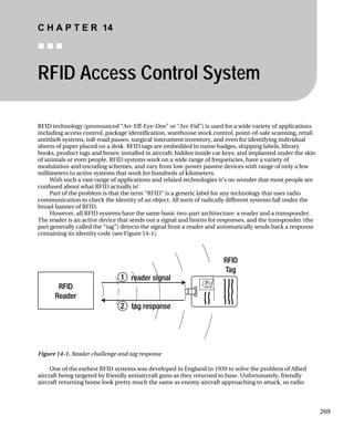 C H A P T E R 14
„ „ „
RFID Access Control System
RFID technology (pronounced “Arr-Eff-Eye-Dee” or “Arr-Fid”) is used for a wide variety of applications
including access control, package identification, warehouse stock control, point-of-sale scanning, retail
antitheft systems, toll-road passes, surgical instrument inventory, and even for identifying individual
sheets of paper placed on a desk. RFID tags are embedded in name badges, shipping labels, library
books, product tags and boxes; installed in aircraft; hidden inside car keys; and implanted under the skin
of animals or even people. RFID systems work on a wide range of frequencies, have a variety of
modulation and encoding schemes, and vary from low-power passive devices with range of only a few
millimeters to active systems that work for hundreds of kilometers.
With such a vast range of applications and related technologies it’s no wonder that most people are
confused about what RFID actually is!
Part of the problem is that the term “RFID” is a generic label for any technology that uses radio
communication to check the identity of an object. All sorts of radically different systems fall under the
broad banner of RFID.
However, all RFID systems have the same basic two-part architecture: a reader and a transponder.
The reader is an active device that sends out a signal and listens for responses, and the transponder (the
part generally called the “tag”) detects the signal from a reader and automatically sends back a response
containing its identity code (see Figure 14-1).
Figure 14-1. Reader challenge and tag response
One of the earliest RFID systems was developed in England in 1939 to solve the problem of Allied
aircraft being targeted by friendly antiaircraft guns as they returned to base. Unfortunately, friendly
aircraft returning home look pretty much the same as enemy aircraft approaching to attack, so radio
269
 