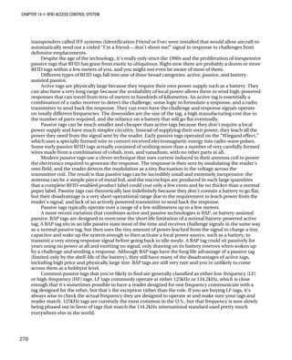 CHAPTER 14 „ RFID ACCESS CONTROL SYSTEM
transponders called IFF systems (Identification Friend or Foe) were installed that would allow aircraft to
automatically send out a coded “I’m a friend— don’t shoot me!” signal in response to challenges from
defensive emplacements.
Despite the age of the technology, it’s really only since the 1990s and the proliferation of inexpensive
passive tags that RFID has gone from exotic to ubiquitous. Right now there are probably a dozen or more
RFID tags within a few meters of you, and you might not even be aware of most of them.
Different types of RFID tags fall into one of three broad categories: active, passive, and battery-
assisted passive.
Active tags are physically large because they require their own power supply such as a battery. They
can also have a very long range because the availability of local power allows them to send high-powered
responses that can travel from tens of meters to hundreds of kilometres. An active tag is essentially a
combination of a radio receiver to detect the challenge, some logic to formulate a response, and a radio
transmitter to send back the response. They can even have the challenge and response signals operate
on totally different frequencies. The downsides are the size of the tag, a high manufacturing cost due to
the number of parts required, and the reliance on a battery that will go flat eventually.
Passive tags can be much smaller and cheaper than active tags because they don’t require a local
power supply and have much simpler circuitry. Instead of supplying their own power, they leach all the
power they need from the signal sent by the reader. Early passive tags operated on the “Wiegand effect,”
which uses a specially formed wire to convert received electromagnetic energy into radio-wave pulses.
Some early passive RFID tags actually consisted of nothing more than a number of very carefully formed
wires made from a combination of cobalt, iron, and vanadium, with no other parts at all.
Modern passive tags use a clever technique that uses current induced in their antenna coil to power
the electronics required to generate the response. The response is then sent by modulating the reader’s
own field, and the reader detects the modulation as a tiny fluctuation in the voltage across the
transmitter coil. The result is that passive tags can be incredibly small and extremely inexpensive: the
antenna can be a simple piece of metal foil, and the microchips are produced in such large quantities
that a complete RFID-enabled product label could cost only a few cents and be no thicker than a normal
paper label. Passive tags can theoretically last indefinitely because they don’t contain a battery to go flat,
but their disadvantage is a very short operational range due to the requirement to leach power from the
reader’s signal, and lack of an actively powered transmitter to send back the response.
Passive tags typically operate over a range of a few millimeters up to a few meters.
A more recent variation that combines active and passive technologies is BAP, or battery-assisted
passive. BAP tags are designed to overcome the short life limitation of a normal battery-powered active
tag. A BAP tag sits in an idle passive state most of the time and receives challenge signals in the same way
as a normal passive tag, but then uses the tiny amount of power leached from the signal to charge a tiny
capacitor and wake up the system enough to then activate a local power source, such as a battery, to
transmit a very strong response signal before going back to idle mode. A BAP tag could sit passively for
years using no power at all and emitting no signal, only drawing on its battery reserves when woken up
by a challenge and sending a response. Although BAP tags have the long life advantage of a passive tag
(limited only by the shelf-life of the battery), they still have many of the disadvantages of active tags,
including high price and physically large size. BAP tags are still very rare and you’re unlikely to come
across them at a hobbyist level.
Common passive tags that you’re likely to find are generally classified as either low-frequency (LF)
or high-frequency (HF) tags. LF tags commonly operate at either 125kHz or 134.2kHz, which is close
enough that it’s sometimes possible to have a reader designed for one frequency communicate with a
tag designed for the other, but that’s the exception rather than the rule. If you are buying LF tags, it’s
always wise to check the actual frequency they are designed to operate at and make sure your tags and
reader match. 125kHz tags are currently the most common in the U.S., but that frequency is now slowly
being phased out in favor of tags that match the 134.2kHz international standard used pretty much
everywhere else in the world.
270
 