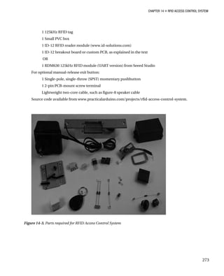 CHAPTER 14 „ RFID ACCESS CONTROL SYSTEM
1 125kHz RFID tag
1 Small PVC box
1 ID-12 RFID reader module (www.id-solutions.com)
1 ID-12 breakout board or custom PCB, as explained in the text
OR
1 RDM630 125kHz RFID module (UART version) from Seeed Studio
For optional manual-release exit button:
1 Single-pole, single-throw (SPST) momentary pushbutton
1 2-pin PCB-mount screw terminal
Lightweight two-core cable, such as figure-8 speaker cable
Source code available from www.practicalarduino.com/projects/rfid-access-control-system.
Figure 14-3. Parts required for RFID Access Control System
273
 