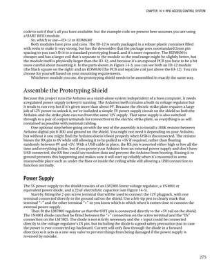 CHAPTER 14 „ RFID ACCESS CONTROL SYSTEM
code to suit if that’s all you have available, but the example code we present here assumes you are using
a UART RFID module.
So, which to use—ID-12 or RDM630?
Both modules have pros and cons. The ID-12 is neatly packaged in a robust plastic container filled
with resin to make it very strong, but has the downsides that the package uses nonstandard 2mm pin
spacing so you can’t fit it to a standard prototyping board, and it’s more expensive. The RDM630 is
cheaper and has a larger coil that’s separate to the module so the read range might be slightly better, but
the module itself is physically larger than the ID-12, and because it’s an exposed PCB you have to be a bit
more careful about mounting it. In the parts shown in Figure 14-3, you can see both an ID-12 module
(the black square on the right) and an RDM630 (the PCB and separate coil just above the ID-12). You can
choose for yourself based on your mounting requirements.
Whichever module you use, the prototyping shield needs to be assembled in exactly the same way.
Assemble the Prototyping Shield
Because this project runs the Arduino as a stand-alone system independent of a host computer, it needs
a regulated power supply to keep it running. The Arduino itself contains a built-in voltage regulator but
it tends to run very hot if it’s given more than about 9V. Because the electric strike plate requires a large
jolt of 12V power to unlock it, we’ve included a simple 5V power supply circuit on the shield so both the
Arduino and the strike plate can run from the same 12V supply. That same supply is also switched
through to a pair of output terminals for connection to the electric strike plate, so everything is as self-
contained as possible with minimal cabling.
One optional step before going on with the rest of the assembly is to install a 100K resistor between
Arduino digital pin 0 (RX) and ground on the shield. You might not need it depending on your Arduino,
but without it you might find the Arduino doesn’t boot properly when USB is disconnected. The resistor
biases the RX pin to 0V while still allowing it to be pulled to +5V if required, rather than floating
randomly between 0V and +5V. With a USB cable in place, the RX pin is asserted either high or low all the
time and everything is fine, but if you power your Arduino from an external power supply and don’t have
USB connected, the RX line could see random data and prevent the Arduino from booting. Biasing it to
ground prevents this happening and makes sure it will start up reliably when it’s mounted in some
inaccessible place such as under the floor or inside the ceiling while still allowing a USB connection to
function normally.
Power Supply
The 5V power supply on the shield consists of an LM7805 linear voltage regulator, a 1N4001 or
equivalent power diode, and a 22uF electrolytic capacitor (see Figure 14-5).
Start by fitting the 2-pin screw terminal that will be used to connect the 12V plugpack, with one
terminal connected directly to the ground rail on the shield. Use a felt-tip pen to clearly mark that
terminal “–” and the other terminal “+” so you know which is which when it comes time to connect the
external power supply.
Then fit the LM7805 regulator so that the OUT pin is connected directly to the +5V rail on the shield.
The 1N4001 diode can then be fitted between the “+” connection on the screw terminal and the “IN”
connection on the LM7805. The diode is not strictly necessary and the + input could be connected
directly to the voltage regulator’s IN pin, but including the diode is a good safety precaution just in case
the power is ever connected up backward. Current will only flow through the diode in a forward
direction so it acts as a one-way valve to prevent things from being damaged if the power supply is
reversed by mistake.
275
 