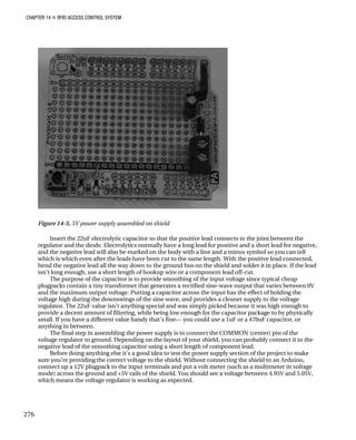 CHAPTER 14 „ RFID ACCESS CONTROL SYSTEM
Figure 14-5. 5V power supply assembled on shield
Insert the 22uF electrolytic capacitor so that the positive lead connects to the joint between the
regulator and the diode. Electrolytics normally have a long lead for positive and a short lead for negative,
and the negative lead will also be marked on the body with a line and a minus symbol so you can tell
which is which even after the leads have been cut to the same length. With the positive lead connected,
bend the negative lead all the way down to the ground bus on the shield and solder it in place. If the lead
isn’t long enough, use a short length of hookup wire or a component lead off-cut.
The purpose of the capacitor is to provide smoothing of the input voltage since typical cheap
plugpacks contain a tiny transformer that generates a rectified sine-wave output that varies between 0V
and the maximum output voltage. Putting a capacitor across the input has the effect of holding the
voltage high during the downswings of the sine wave, and provides a cleaner supply to the voltage
regulator. The 22uF value isn’t anything special and was simply picked because it was high enough to
provide a decent amount of filtering, while being low enough for the capacitor package to by physically
small. If you have a different value handy that’s fine— you could use a 1uF or a 470uF capacitor, or
anything in between.
The final step in assembling the power supply is to connect the COMMON (center) pin of the
voltage regulator to ground. Depending on the layout of your shield, you can probably connect it to the
negative lead of the smoothing capacitor using a short length of component lead.
Before doing anything else it’s a good idea to test the power supply section of the project to make
sure you’re providing the correct voltage to the shield. Without connecting the shield to an Arduino,
connect up a 12V plugpack to the input terminals and put a volt meter (such as a multimeter in voltage
mode) across the ground and +5V rails of the shield. You should see a voltage between 4.95V and 5.05V,
which means the voltage regulator is working as expected.
276
 