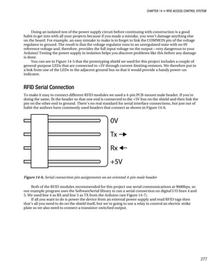 CHAPTER 14 „ RFID ACCESS CONTROL SYSTEM
Doing an isolated test of the power supply circuit before continuing with construction is a good
habit to get into with all your projects because if you made a mistake, you won’t damage anything else
on the board. For example, an easy mistake to make is to forget to link the COMMON pin of the voltage
regulator to ground. The result is that the voltage regulator runs in an unregulated state with no 0V
reference voltage and, therefore, provides the full input voltage on the output—very dangerous to your
Arduino! Testing the power supply in isolation helps you discover problems like this before any damage
is done.
You can see in Figure 14-5 that the prototyping shield we used for this project includes a couple of
general-purpose LEDs that are connected to +5V through current-limiting resistors. We therefore put in
a link from one of the LEDs to the adjacent ground bus so that it would provide a handy power-on
indicator.
RFID Serial Connection
To make it easy to connect different RFID modules we used a 4-pin PCB-mount male header. If you’re
doing the same, fit the header so that one end is connected to the +5V bus on the shield and then link the
pin on the other end to ground. There’s no real standard for serial interface connections, but just out of
habit the authors have commonly used headers that connect as shown in Figure 14-6.
Figure 14-6. Serial connection pin assignments on an oriented 4-pin male header
Both of the RFID modules recommended for this project use serial communications at 9600bps, so
our example program uses the SoftwareSerial library to run a serial connection on digital I/O lines 4 and
5. We used line 4 as RX and line 5 as TX from the Arduino (see Figure 14-7).
If all you want to do is power the device from an external power supply and read RFID tags then
that’s all you need to do on the shield itself, but we’re going to use a relay to control an electric strike
plate so we also need to connect a transistor-switched output.
277
 