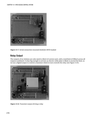 CHAPTER 14 „ RFID ACCESS CONTROL SYSTEM
Figure 14-7. Serial connection mounted shield for RFID module
Relay Output
The outputs of an Arduino are only rated to 40mA of current each, with a total limit of 200mA across all
outputs combined. A relay big enough to activate an electric strike plate is likely to exceed the limit, so
we use a digital output to control a transistor which in turn controls the relay (see Figure 14-8).
Figure 14-8. Transistor output driving a relay
278
 