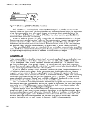CHAPTER 14 „ RFID ACCESS CONTROL SYSTEM
Figure 14-10. Pinout of BC547 and 2N2222 transistors
Next, insert the 4K7 resistor so that it connects to Arduino digital I/O pin 12 at one end and the
transistor’s base lead at the other. The resistor limits current flowing through the output pin but allows it
to bias the transistor either on or off to match the state of the output. Don’t connect the base of the
resistor directly to the I/O pin, or the ATMega CPU will see it as a short-circuit to ground and deliver
maximum current flow into it unnecessarily.
As you can see in the schematic in Figure 14-4, the relay coil has one end connected to +12V while
the other end connects to the transistor’s collector. The transistor emitter connects to ground, so if the
transistor is turned on hard the collector will also be pulled to ground and the relay coil will see 12V
difference across the connections and be turned on. If the transistor is turned off, the collector voltage
will float high thanks to conductivity through the coil which will see 0V across it and be turned off.
Fit the second 2-pin PCB-mount screw terminal with one terminal pin connected to the ground bus
on the shield. Then connect the other terminal pin to the relay common connection using a short length
of jumper wire passing through the hole in the shield to connect directly to the pin.
Indicator LEDs
Fitting indicator LEDs is optional but it can be handy when testing and also help provide feedback once
it has been installed near a door. On the prototype, we fitted two LEDs, with a red LED to indicate
“locked” and a green LED to indicate “unlocked.” However, because the two LEDs are used in such a
way that only one is on at a time, we used a little trick to control them both from a single output pin.
Because there are so few pins used in this project, that’s not really necessary, but it can be a handy thing
to know for other projects and simplifies the software a little.
As you can see in the schematic one of the LEDs is connected via a 680R current-limiting resistor to
+5V, while the other is connected via a similar resistor to ground. By joining them both to the same
output, we can turn on one or the other depending on whether the output is high or low. In normal
operation the output will be low so the red LED will be illuminated, but when a tag has been successfully
read and the output goes high, the red LED turns off and the green LED turns on. Of course when the
output is in a high-impedance “floating” state both LEDs will be dimly illuminated, so when power is
first applied they will both glow until the sketch sets the state of the output.
The LEDs could even have been connected to the same digital output as the transistor so that when
the transistor (and hence the strike plate) is off the red LED will be illuminated, and when the transistor
turns on the green LED will illuminate. However, that limits your ability to use them to indicate other
events, such as a bad read, without triggering the strike plate.
If you are going to mount the Arduino some distance from the RFID reader, you will need to use
long enough leads to reach from the reader location to the Arduino. A typical application might see the
Arduino, shield, and power supply all mounted either under the floor of your house or inside a ceiling,
with wires running through the wall to the RFID reader mounted beside the door and the strike plate
mounted in the door frame. For convenience, you may want to do what we did and fit a 3-pin male
header to the shield so you can easily connect or disconnect the LED indicator assembly.
280
 