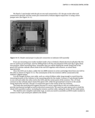 CHAPTER 14 „ RFID ACCESS CONTROL SYSTEM
We fitted a 3-pin header with the pin on one end connected to +5V, the pin on the other end
connected to ground, and the center pin connected to Arduino digital output line 13 using a short
jumper wire (see Figure 14-11).
Figure 14-11. Header and jumper in place for connection to indicator LED assembly
If you are mounting your reader module inside a box or behind a blank electrical wall plate like the
one we used in our prototype, start by drilling holes to fit the red and green LEDs and clip or glue them
into position. When mounting them, remember that you will be linking the anode (long) lead of the
green LED and the cathode (short) lead of the red LED together with resistors, so orient them
appropriately.
Once the LEDs are in place, solder the two 680R resistors in series and bridge them from one LED to
the other as shown in Figure 14-12. The central joint of the two resistors will be connected to the
Arduino’s digital output.
Cut off a length of three-core cable, such as a strip of ribbon cable, long enough to reach from the
mounting location of the Arduino to the mounting point for the reader. Connect a 3-pin female header
to one end and solder the other end to the LEDs and the center point of the resistors. The +5V lead
connects to the cathode (short) lead of the green LED, while the ground lead connects to the anode
(long) lead of the red LED. The pin 13 connection goes to the center of the two resistors.
The leads also need physical support because it’s never a good idea to rely on a solder joint to
provide mechanical strength as well as electrical connectivity. We used two-part epoxy resin to hold the
whole LED assembly in place, including the resistors and the cable, taking the strain off the solder joints.
The shield is now complete and ready to go, so next you need to assemble an RFID reader module to
connect to the 4-pin serial port added to the shield.
281
 