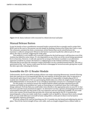 CHAPTER 14 „ RFID ACCESS CONTROL SYSTEM
Figure 14-12. Status indicator LEDs mounted in a blank electrical wall plate
Manual Release Button
It may be handy to have a pushbutton mounted inside a protected door so people need to swipe their
RFID card on the way in, but anyone can exit simply by pushing a button even if they don't have a card.
The schematic and parts list show a momentary-action button that can be wired between the
transistor’s collector and ground. Whenever the button is pressed it pulls the collector pin to 0V and
allows the relay to activate, triggering the strike plate.
This method is a very simple way to provide a bypass for the lock because it will function even if the
Arduino has failed for some reason. It’s not dependent on any of the rest of the circuit being operational
for it to function. However, it will only operate for as long as the button is pushed, so an alternative
approach would be to connect the button to a digital input on the Arduino and have it trigger an
interrupt that in turn fires the transistor output and holds it on for a predetermined interval. This way, a
quick push of the “exit” button could cause the lock to disengage for several seconds, giving time to pull
the door open after releasing the button.
Assemble the ID-12 Reader Module
Unfortunately, the ID series RFID modules all have one major annoying idiosyncrasy: instead of having
their pins spaced on a 0.1in imperial grid like the vast majority of electronic parts, they’re spaced on a
2mm metric grid. Since 0.1in is about 2.54mm, that means it’s impossible to simply plug an ID-12
module into a breadboard or fit it on a prototyping shield unless you either do surgery on the shield to
drill additional holes or mount the ID-12 on a breakout board that converts it to a standard 0.1in grid.
For this project we wanted to mount the module behind a blank wall plate separated from the
Arduino and shield so the problem isn’t quite as frustrating as it could have been, but it still makes
things awkward. If all else fails you could solder wires directly to the appropriate pins on your ID-12, but
that won’t provide much mechanical support. An alternative is to buy a generic prototyping board with a
nonstandard 2mm grid, but that tends to be very expensive and not commonly available. Or you could
etch a tiny custom circuit board that provides the correct pin spacing for the ID-12 module plus
mounting pads, or buy one ready-made from a supplier such as SparkFun. Because this is such a simple
PCB, you can easily fabricate it yourself at home using either a resist pen to draw it out by hand or
photographic exposure techniques.
If you are using a PCB, start by inserting your ID-12 module into the board and soldering the pins in
place. Then fit the end of a length of four-core cable, such as a length stripped from a ribbon cable, to
282
 