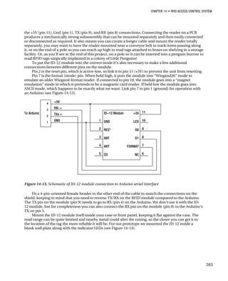 CHAPTER 14 „ RFID ACCESS CONTROL SYSTEM
the +5V (pin 11), Gnd (pin 1), TX (pin 9), and RX (pin 8) connections. Connecting the reader on a PCB
produces a mechanically strong subassembly that can be mounted separately and then easily connected
or disconnected as required. It also means you can create a longer cable and mount the reader totally
separately: you may want to have the reader mounted near a conveyor belt to track items passing along
it, or on the end of a pole so you can reach up high to read tags attached to boxes on shelving in a storage
facility. Or, as you’ll see at the end of this project, on a pole so it can be inserted into a penguin burrow to
read RFID tags surgically implanted in a colony of Little Penguins!
To put the ID-12 module into the correct mode it’s also necessary to make a few additional
connections between different pins on the module.
Pin 2 is the reset pin, which is active-low, so link it to pin 11 (+5V) to prevent the unit from resetting.
Pin 7 is the format (mode) pin. When held high, it puts the module into “Wiegand26” mode to
emulate an older Wiegand-format reader. If connected to pin 10, the module goes into a “magnet
emulation” mode in which it pretends to be a magnetic card reader. If held low the module goes into
ASCII mode, which happens to be exactly what we want. Link pin 7 to pin 1 (ground) for operation with
an Arduino (see Figure 14-13).
Figure 14-13. Schematic of ID-12 module connection to Arduino serial interface
Fit a 4-pin–oriented female header to the other end of the cable to match the connections on the
shield, keeping in mind that you need to reverse TX/RX on the RFID module compared to the Arduino.
The TX pin on the module (pin 9) needs to go to RX (pin 4) on the Arduino. We don’t use it with the ID-
12 module, but for completeness you can also connect the RX pin on the module (pin 8) to the Arduino’s
TX on pin 5.
Mount the ID-12 module itself inside your case or front panel, keeping it flat against the case. The
read range can be quite limited and nearby metal could alter the tuning, so the closer you can get it to
the location of the tag the more reliable it will be. For our prototype we mounted the ID-12 inside a
blank wall plate along with the indicator LEDs (see Figure 14-14).
283
 