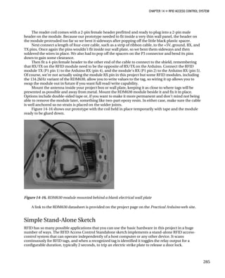 CHAPTER 14 „ RFID ACCESS CONTROL SYSTEM
The reader coil comes with a 2-pin female header prefitted and ready to plug into a 2-pin male
header on the module. Because our prototype needed to fit inside a very thin wall panel, the header on
the module protruded too far so we bent it sideways after popping off the little black plastic spacer.
Next connect a length of four-core cable, such as a strip of ribbon cable, to the +5V, ground, RX, and
TX pins. Once again the pins wouldn’t fit inside our wall plate, so we bent them sideways and then
soldered the wires in place. We also had to pop off the spacers on the P3 connector and bend its pins
down to gain some clearance.
Then fit a 4-pin female header to the other end of the cable to connect to the shield, remembering
that RX/TX on the RFID module need to be the opposite of RX/TX on the Arduino. Connect the RFID
module TX (P1 pin 1) to the Arduino RX (pin 4), and the module’s RX (P1 pin 2) to the Arduino RX (pin 5).
Of course, we’re not actually using the module RX pin in this project but some RFID modules, including
the 134.2kHz variant of the RDM630, allow you to write values to the tag, so wiring it up allows you to
swap the module out in future if you want full read/write capability.
Mount the antenna inside your project box or wall plate, keeping it as close to where tags will be
presented as possible and away from metal. Mount the RDM630 module beside it and fix it in place.
Options include double-sided tape or, if you want to make it more permanent and don’t mind not being
able to remove the module later, something like two-part epoxy resin. In either case, make sure the cable
is well anchored so no strain is placed on the solder joints.
Figure 14-16 shows our prototype with the coil held in place temporarily with tape and the module
ready to be glued down.
Figure 14-16. RDM630 module mounted behind a blank electrical wall plate
A link to the RDM630 datasheet is provided on the project page on the Practical Arduino web site.
Simple Stand-Alone Sketch
RFID has so many possible applications that you can use the basic hardware in this project in a huge
number of ways. The RFID Access Control Standalone sketch implements a stand-alone RFID access-
control system that can operate independently of a host computer or any other device. It scans
continuously for RFID tags, and when a recognized tag is identified it toggles the relay output for a
configurable duration, typically 2 seconds, to trip an electric strike plate to release a door lock.
285
 