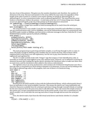 CHAPTER 14 „ RFID ACCESS CONTROL SYSTEM
the size of one of the pointers. This gives you the number of pointers and, therefore, the number of
elements in the array. Because each pointer in the array will be the exact same size regardless of the
length of the value it points to, it doesn’t even matter whether we divide by allowedTags[0], or
allowedTags[3], or even a nonexistent index, such as allowedTags[0xFFFF]. The sizeof function never
bothers to dereference (follow) the pointer—it only looks at the size of it! To keep things neat, though,
we just use allowedTags[0] so the size of the pointer in the first element is measured.
int numberOfTags = sizeof(allowedTags)/sizeof(allowedTags[0]);
Then we define a single-byte variable to hold incoming data as we read it from the serial port.
byte incomingByte = 0;
The setup function is very simple. It sets the two output pins (statusPin and strikePlate) as outputs,
sets up communications with a host at 38400bps, sets up the SoftwareSerial object to communicate with
the RFID reader module at 9600bps, and then prints a welcome message to the host. Both the ID-12 and
RDM630 RFID modules operate by default at 9600bps.
void setup() {
pinMode(statusPin, OUTPUT);
digitalWrite(statusPin, LOW);
pinMode(strikePlate, OUTPUT);
digitalWrite(strikePlate, LOW);
Serial.begin(38400);
rfid.begin(9600);
Serial.println("RFID reader starting up");
}
The main program loop is quite long and fairly complex, so we’ll step through it a bit at a time. It
starts off simply enough by defining some variables that are used in the loop. Most of these will be
explained later in the loop or are self-explanatory, but the two to pay close attention to here are
tagBytes[6] and tagValue[10].
The ID-12 reader module works with “Unique” tags that output a 5-byte identification code, so
normally we would only need tagBytes to be a five-element array. However, we’ve defined it as having six
elements because after reading the tag the sketch calculates the checksum value to make sure there were
no read errors, and the checksum is then added to the end as a sixth element.
The tagValue array is an array of characters, and it needs to be 10 elements long because once the 5-
byte tag value is converted to an ASCII string it expands to 10 characters. As you can see by looking at the
list of tags in allowedTags ealier in the program, each one of them is 10 characters long.
void loop() {
byte i = 0;
byte val = 0;
byte checksum = 0;
byte bytesRead = 0;
byte tempByte = 0;
byte tagBytes[6];
char tagValue[11];
Reading from the RFID module is done with the SoftwareSerial library, which unfortunately doesn’t
have an equivalent to the Serial.available() function. This means the sketch can’t loop indefinitely and
check for characters available from the serial port each time it loops through: instead it blocks on waiting
for the next character from the port every time it calls rfid.read(). That’s the reason this simple version of
the system can’t accept commands from the host via the serial console. If you sent a command to it, the
sketch wouldn’t see it until after the next tag read when it loops through and accesses the serial port
buffer.
First, the sketch reads a byte from the rfid virtual serial device and checks whether it’s a header
value.
if((val = rfid.read()) == 2) {
287
 
