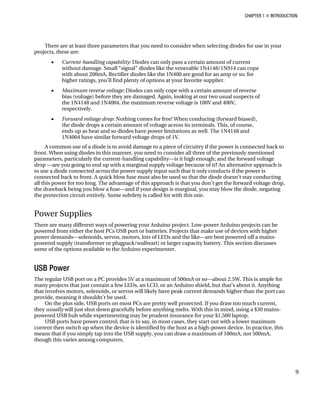 CHAPTER 1 „ INTRODUCTION
There are at least three parameters that you need to consider when selecting diodes for use in your
projects, these are:
• Current-handling capability: Diodes can only pass a certain amount of current
without damage. Small “signal” diodes like the venerable 1N4148/1N914 can cope
with about 200mA, Rectifier diodes like the 1N400 are good for an amp or so; for
higher ratings, you’ll find plenty of options at your favorite supplier.
• Maximum reverse voltage: Diodes can only cope with a certain amount of reverse
bias (voltage) before they are damaged. Again, looking at our two usual suspects of
the 1N4148 and 1N4004, the maximum reverse voltage is 100V and 400V,
respectively.
• Forward voltage drop: Nothing comes for free! When conducing (forward biased),
the diode drops a certain amount of voltage across its terminals. This, of course,
ends up as heat and so diodes have power limitations as well. The 1N4148 and
1N4004 have similar forward voltage drops of 1V.
A common use of a diode is to avoid damage to a piece of circuitry if the power is connected back to
front. When using diodes in this manner, you need to consider all three of the previously mentioned
parameters, particularly the current-handling capability—is it high enough; and the forward voltage
drop —are you going to end up with a marginal supply voltage because of it? An alternative approach is
to use a diode connected across the power supply input such that it only conducts if the power is
connected back to front. A quick blow fuse must also be used so that the diode doesn’t stay conducting
all this power for too long. The advantage of this approach is that you don’t get the forward voltage drop,
the drawback being you blow a fuse—and if your design is marginal, you may blow the diode, negating
the protection circuit entirely. Some subtlety is called for with this one.
Power Supplies
There are many different ways of powering your Arduino project. Low-power Arduino projects can be
powered from either the host PCs USB port or batteries. Projects that make use of devices with higher
power demands—solenoids, servos, motors, lots of LEDs and the like—are best powered off a mains-
powered supply (transformer or plugpack/wallwart) or larger capacity battery. This section discusses
some of the options available to the Arduino experimenter.
USB Power
The regular USB port on a PC provides 5V at a maximum of 500mA or so—about 2.5W. This is ample for
many projects that just contain a few LEDs, an LCD, or an Arduino shield, but that’s about it. Anything
that involves motors, solenoids, or servos will likely have peak current demands higher than the port can
provide, meaning it shouldn’t be used.
On the plus side, USB ports on most PCs are pretty well protected. If you draw too much current,
they usually will just shut down gracefully before anything melts. With this in mind, using a $30 mains-
powered USB hub while experimenting may be prudent insurance for your $1,500 laptop.
USB ports have power control; that is to say, in most cases, they start out with a lower maximum
current then switch up when the device is identified by the host as a high-power device. In practice, this
means that if you simply tap into the USB supply, you can draw a maximum of 100mA, not 500mA,
though this varies among computers.
9
 