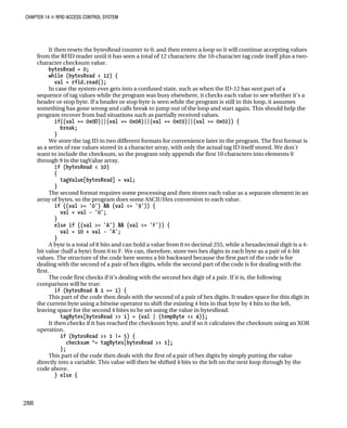 CHAPTER 14 „ RFID ACCESS CONTROL SYSTEM
It then resets the bytesRead counter to 0, and then enters a loop so it will continue accepting values
from the RFID reader until it has seen a total of 12 characters: the 10-character tag code itself plus a two-
character checksum value.
bytesRead = 0;
while (bytesRead < 12) {
val = rfid.read();
In case the system ever gets into a confused state, such as when the ID-12 has sent part of a
sequence of tag values while the program was busy elsewhere, it checks each value to see whether it’s a
header or stop byte. If a header or stop byte is seen while the program is still in this loop, it assumes
something has gone wrong and calls break to jump out of the loop and start again. This should help the
program recover from bad situations such as partially received values.
if((val == 0x0D)||(val == 0x0A)||(val == 0x03)||(val == 0x02)) {
break;
}
We store the tag ID in two different formats for convenience later in the program. The first format is
as a series of raw values stored in a character array, with only the actual tag ID itself stored. We don’t
want to include the checksum, so the program only appends the first 10 characters into elements 0
through 9 in the tagValue array.
if (bytesRead < 10)
{
tagValue[bytesRead] = val;
}
The second format requires some processing and then stores each value as a separate element in an
array of bytes, so the program does some ASCII/Hex conversion to each value.
if ((val >= '0') && (val <= '9')) {
val = val - '0';
}
else if ((val >= 'A') && (val <= 'F')) {
val = 10 + val - 'A';
}
A byte is a total of 8 bits and can hold a value from 0 to decimal 255, while a hexadecimal digit is a 4-
bit value (half a byte) from 0 to F. We can, therefore, store two hex digits in each byte as a pair of 4-bit
values. The structure of the code here seems a bit backward because the first part of the code is for
dealing with the second of a pair of hex digits, while the second part of the code is for dealing with the
first.
The code first checks if it’s dealing with the second hex digit of a pair. If it is, the following
comparison will be true:
if (bytesRead & 1 == 1) {
This part of the code then deals with the second of a pair of hex digits. It makes space for this digit in
the current byte using a bitwise operator to shift the existing 4 bits in that byte by 4 bits to the left,
leaving space for the second 4 bites to be set using the value in bytesRead.
tagBytes[bytesRead >> 1] = (val | (tempByte << 4));
It then checks if it has reached the checksum byte, and if so it calculates the checksum using an XOR
operation.
if (bytesRead >> 1 != 5) {
checksum ^= tagBytes[bytesRead >> 1];
};
This part of the code then deals with the first of a pair of hex digits by simply putting the value
directly into a variable. This value will then be shifted 4 bits to the left on the next loop through by the
code above.
} else {
288
 