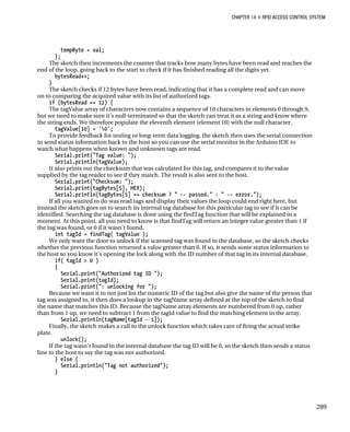 CHAPTER 14 „ RFID ACCESS CONTROL SYSTEM
tempByte = val;
};
The sketch then increments the counter that tracks how many bytes have been read and reaches the
end of the loop, going back to the start to check if it has finished reading all the digits yet.
bytesRead++;
}
The sketch checks if 12 bytes have been read, indicating that it has a complete read and can move
on to comparing the acquired value with its list of authorized tags.
if (bytesRead == 12) {
The tagValue array of characters now contains a sequence of 10 characters in elements 0 through 9,
but we need to make sure it’s null-terminated so that the sketch can treat it as a string and know where
the string ends. We therefore populate the eleventh element (element 10) with the null character.
tagValue[10] = '0';
To provide feedback for testing or long-term data logging, the sketch then uses the serial connection
to send status information back to the host so you can use the serial monitor in the Arduino IDE to
watch what happens when known and unknown tags are read.
Serial.print("Tag value: ");
Serial.println(tagValue);
It also prints out the checksum that was calculated for this tag, and compares it to the value
supplied by the tag reader to see if they match. The result is also sent to the host.
Serial.print("Checksum: ");
Serial.print(tagBytes[5], HEX);
Serial.println(tagBytes[5] == checksum ? " -- passed." : " -- error.");
If all you wanted to do was read tags and display their values the loop could end right here, but
instead the sketch goes on to search its internal tag database for this particular tag to see if it can be
identified. Searching the tag database is done using the findTag function that will be explained in a
moment. At this point, all you need to know is that findTag will return an integer value greater than 1 if
the tag was found, or 0 if it wasn’t found.
int tagId = findTag( tagValue );
We only want the door to unlock if the scanned tag was found in the database, so the sketch checks
whether the previous function returned a value greater than 0. If so, it sends some status information to
the host so you know it’s opening the lock along with the ID number of that tag in its internal database.
if( tagId > 0 )
{
Serial.print("Authorized tag ID ");
Serial.print(tagId);
Serial.print(": unlocking for ");
Because we want it to not just list the numeric ID of the tag but also give the name of the person that
tag was assigned to, it then does a lookup in the tagName array defined at the top of the sketch to find
the name that matches this ID. Because the tagName array elements are numbered from 0 up, rather
than from 1 up, we need to subtract 1 from the tagId value to find the matching element in the array.
Serial.println(tagName[tagId - 1]);
Finally, the sketch makes a call to the unlock function which takes care of firing the actual strike
plate.
unlock();
If the tag wasn’t found in the internal database the tag ID will be 0, so the sketch then sends a status
line to the host to say the tag was not authorized.
} else {
Serial.println("Tag not authorized");
}
289
 