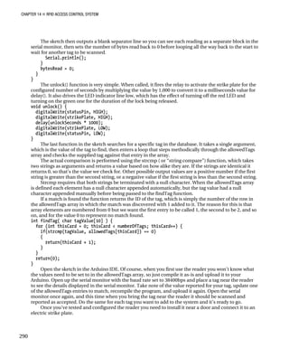 CHAPTER 14 „ RFID ACCESS CONTROL SYSTEM
The sketch then outputs a blank separator line so you can see each reading as a separate block in the
serial monitor, then sets the number of bytes read back to 0 before looping all the way back to the start to
wait for another tag to be scanned.
Serial.println();
}
bytesRead = 0;
}
}
The unlock() function is very simple. When called, it fires the relay to activate the strike plate for the
configured number of seconds by multiplying the value by 1,000 to convert it to a milliseconds value for
delay(). It also drives the LED indicator line low, which has the effect of turning off the red LED and
turning on the green one for the duration of the lock being released.
void unlock() {
digitalWrite(statusPin, HIGH);
digitalWrite(strikePlate, HIGH);
delay(unlockSeconds * 1000);
digitalWrite(strikePlate, LOW);
digitalWrite(statusPin, LOW);
}
The last function in the sketch searches for a specific tag in the database. It takes a single argument,
which is the value of the tag to find, then enters a loop that steps methodically through the allowedTags
array and checks the supplied tag against that entry in the array.
The actual comparison is performed using the strcmp ( or “string compare”) function, which takes
two strings as arguments and returns a value based on how alike they are. If the strings are identical it
returns 0, so that’s the value we check for. Other possible output values are a positive number if the first
string is greater than the second string, or a negative value if the first string is less than the second string.
Strcmp requires that both strings be terminated with a null character. When the allowedTags array
is defined each element has a null character appended automatically, but the tag value had a null
character appended manually before being passed to the findTag function.
If a match is found the function returns the ID of the tag, which is simply the number of the row in
the allowedTags array in which the match was discovered with 1 added to it. The reason for this is that
array elements are numbered from 0 but we want the first entry to be called 1, the second to be 2, and so
on, and for the value 0 to represent no match found.
int findTag( char tagValue[10] ) {
for (int thisCard = 0; thisCard < numberOfTags; thisCard++) {
if(strcmp(tagValue, allowedTags[thisCard]) == 0)
{
return(thisCard + 1);
}
}
return(0);
}
Open the sketch in the Arduino IDE. Of course, when you first use the reader you won’t know what
the values need to be set to in the allowedTags array, so just compile it as-is and upload it to your
Arduino. Open up the serial monitor with the baud rate set to 38400bps and place a tag near the reader
to see the details displayed in the serial monitor. Take note of the value reported for your tag, update one
of the allowedTags entries to match, recompile the program, and upload it again. Open the serial
monitor once again, and this time when you bring the tag near the reader it should be scanned and
reported as accepted. Do the same for each tag you want to add to the system and it’s ready to go.
Once you’ve tested and configured the reader you need to install it near a door and connect it to an
electric strike plate.
290
 