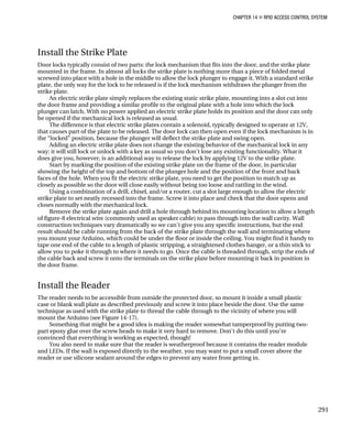 CHAPTER 14 „ RFID ACCESS CONTROL SYSTEM
Install the Strike Plate
Door locks typically consist of two parts: the lock mechanism that fits into the door, and the strike plate
mounted in the frame. In almost all locks the strike plate is nothing more than a piece of folded metal
screwed into place with a hole in the middle to allow the lock plunger to engage it. With a standard strike
plate, the only way for the lock to be released is if the lock mechanism withdraws the plunger from the
strike plate.
An electric strike plate simply replaces the existing static strike plate, mounting into a slot cut into
the door frame and providing a similar profile to the original plate with a hole into which the lock
plunger can latch. With no power applied an electric strike plate holds its position and the door can only
be opened if the mechanical lock is released as usual.
The difference is that electric strike plates contain a solenoid, typically designed to operate at 12V,
that causes part of the plate to be released. The door lock can then open even if the lock mechanism is in
the “locked” position, because the plunger will deflect the strike plate and swing open.
Adding an electric strike plate does not change the existing behavior of the mechanical lock in any
way: it will still lock or unlock with a key as usual so you don’t lose any existing functionality. What it
does give you, however, is an additional way to release the lock by applying 12V to the strike plate.
Start by marking the position of the existing strike plate on the frame of the door, in particular
showing the height of the top and bottom of the plunger hole and the position of the front and back
faces of the hole. When you fit the electric strike plate, you need to get the position to match up as
closely as possible so the door will close easily without being too loose and rattling in the wind.
Using a combination of a drill, chisel, and/or a router, cut a slot large enough to allow the electric
strike plate to set neatly recessed into the frame. Screw it into place and check that the door opens and
closes normally with the mechanical lock.
Remove the strike plate again and drill a hole through behind its mounting location to allow a length
of figure-8 electrical wire (commonly used as speaker cable) to pass through into the wall cavity. Wall
construction techniques vary dramatically so we can’t give you any specific instructions, but the end
result should be cable running from the back of the strike plate through the wall and terminating where
you mount your Arduino, which could be under the floor or inside the ceiling. You might find it handy to
tape one end of the cable to a length of plastic stripping, a straightened clothes hanger, or a thin stick to
allow you to poke it through to where it needs to go. Once the cable is threaded through, strip the ends of
the cable back and screw it onto the terminals on the strike plate before mounting it back in position in
the door frame.
Install the Reader
The reader needs to be accessible from outside the protected door, so mount it inside a small plastic
case or blank wall plate as described previously and screw it into place beside the door. Use the same
technique as used with the strike plate to thread the cable through to the vicinity of where you will
mount the Arduino (see Figure 14-17).
Something that might be a good idea is making the reader somewhat tamperproof by putting two-
part epoxy glue over the screw heads to make it very hard to remove. Don’t do this until you’re
convinced that everything is working as expected, though!
You also need to make sure that the reader is weatherproof because it contains the reader module
and LEDs. If the wall is exposed directly to the weather, you may want to put a small cover above the
reader or use silicone sealant around the edges to prevent any water from getting in.
291
 