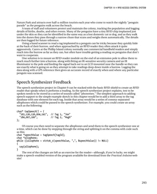 CHAPTER 14 „ RFID ACCESS CONTROL SYSTEM
Nature Park and attracts over half-a-million tourists each year who come to watch the nightly “penguin
parade” as the penguins walk across the beach.
A team of staff and volunteers protect and maintain the colony, tracking the population and logging
details of births, deaths, and other events. Many of the penguins have a tiny RFID chip implanted just
under the skin so they can be identified in the same way as a lost domestic cat or dog, and as they walk
into the dunes they pass through a narrow chute that scans and weighs them automatically. The details
are then logged for future reference.
Using a hand scanner to read a tag implanted in a penguin can be tricky because they quickly hide
at the back of their burrow, and when approached by an RFID reader they often attack it quite
aggressively. Carers at the Phillip Island colony normally use commercial handheld readers and simply
reach into the burrow as far as they can, but often have trouble getting a reading on penguins that don’t
want to cooperate.
One solution is to mount an RFID reader module on the end of an extension pole to allow them to
reach much further into a burrow, along with fitting an IR-sensitive security camera and an IR
illuminator to the pole and feeding the signal back out to an LCD mounted near the handle so they can
see exactly what is going on as they attempt to take readings deep down inside a burrow. Logging the
data along with a GPS reference then gives an accurate record of exactly when and where any particular
penguin was scanned.
Speech Synthesizer Feedback
The speech synthesizer project in Chapter 9 can be stacked with the basic RFID shield to create an RFID
reader that speaks when it performs a reading. As the speech synthesizer project explains, text to be
spoken needs to be stored as a series of sounds called “phonemes.” The simplest approach to adding
speech support to the simple example sketch in this chapter would be to add a third array to the tag
database with one element for each tag. Inside that array would be a series of comma-separated
allophones which could be passed to the speech synthesizer. For example, you could create an array
such as the following:
char* tagSpeech[] = {
"165,136,136,004,141", // Tag 1, "Jon"
"184,007,160", // Tag 2, "Hugh"
};
Of course you then need to separate the allophones and send them to the speech synthesizer one at
a time, which can be done by stepping through the string and splitting it on the comma with code such
as this:
char *speechValue = tagSpeech[tagId];
char *allophone;
while ((allophone = strtok_r(speechValue, ",", &speechValue)) != NULL)
{
say(allophone);
}
The rest of the changes are left as an exercise for the reader—although, if you’re lucky, we might
make a speech-enabled version of the program available for download from the Practical Arduino web
site!
293
 