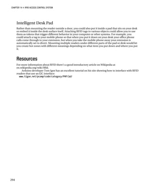CHAPTER 14 „ RFID ACCESS CONTROL SYSTEM
294
Intelligent Desk Pad
Rather than mounting the reader outside a door, you could also put it inside a pad that sits on your desk
or embed it inside the desk surface itself. Attaching RFID tags to various objects could allow you to use
them as tokens that trigger different behavior in your computer or other systems. For example, you
could attach a tag to your mobile phone so that when you put it down on your desk your office phone
calls come through to your extension, but when you take the mobile phone away your extension is
automatically set to divert. Mounting multiple readers under different parts of the pad or desk would let
you create hot zones with different meanings depending on what item you put down and where you put
it.
Resources
For more information about RFID there’s a good introductory article on Wikipedia at
en.wikipedia.org/wiki/Rfid.
Arduino developer Tom Igoe has an excellent tutorial on his site showing how to interface with RFID
readers that use an I2C interface:
www.tigoe.net/pcomp/code/category/PHP/347
 